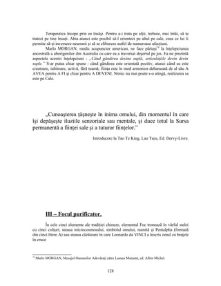 Terapeutica începe prin ea însăşi. Pentru a-i trata pe alţii, trebuie, mai întâi, să te
tratezi pe tine însuţi. Abia atunci este posibil să-l orientezi pe altul pe cale, ceea ce lui îi
permite să-şi inverseze neuronii şi să se elibereze astfel de numeroase afecţiuni.
Marlo MORGAN, medic acupunctor american, ne face părtaşi74
la înţelepciunea
ancestrală a aborigenilor din Australia cu care ea a traversat deşertul pe jos. Ea ne prezintă
aspectele acestei înţelepciuni : „Când gândirea devine suplă, articulaţiile devin devin
suple.” S-ar putea chiar spune : când gândirea este orientată pozitiv, atunci când ea este
creatoare, iubitoare, activă, fără teamă, fiinţa este în mod armonios debarasată de al său A
AVEA pentru A FI şi chiar pentru A DEVENI. Nimic nu mai poate s-o atingă, realizarea sa
este pe Cale.
„Cunoaşterea ţâşneşte în inima omului, din momentul în care
îşi depăşeşte iluziile senzoriale sau mentale, şi duce totul la Sursa
permanentă a fiinţei sale şi a tuturor fiinţelor.”
Introducere la Tao Te King, Lao Tseu, Ed. Dervy-Livre.
III – Focul purificator.
În cele cinci elemente ale tradiţiei chineze, elementul Foc tronează în vârful stelei
cu cinci colţuri, steaua microcosmosului, simbolul omului, numită şi Pentalpha (formată
din cinci litere A) sau steaua căzătoare în care Leonardo da VINCI a înscris omul cu braţele
în cruce
74
Marlo MORGAN, Mesajul Oamenilor Adevăraţi către Lumea Mutantă, ed. Albin Michel.
128
 