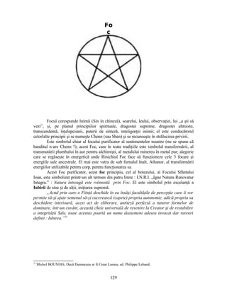 Focul corespunde Inimii (Sin în chineză), soarelui, leului, observaţiei, lui „a şti să
vezi”, şi, pe planul principiilor spirituale, dragostei supreme, dragostei altruiste,
transcendentă, înţelepciunii, puterii de sinteză, inteligenţei inimii; el este conducătorul
celorlalte principii şi se numeşte Chenn (sau Shen) şi se recunoaşte în strălucirea privirii.
Este simbolul chiar al focului purificator al sentimentelor noastre (nu se spune că
banditul n-are Chenn ?); acest Foc, care în toate tradiţiile este simbolul transformării, al
transmutării plumbului în aur pentru alchimişti, al metalului minereu în metal pur; alegorie
care se regăseşte în energetică unde Rinichiul Foc face să funcţioneze cele 3 focare şi
energiile sale ancestrale. El mai este vatra de sub furnalul înalt, Athanor, al transformării
energiilor utilizabile pentru corp, pentru funcţionarea sa.
Acest Foc purificator, acest foc principiu, cel al botezului, al Focului Sfântului
Ioan, este simbolizat printr-un alt termen din patru litere : I.N.R.I. „Igne Natura Renovatur
Integra.” : Natura întreagă este reînnoită prin Foc. El este simbolul prin excelenţă a
Iubirii de sine şi de alţii, iniţierea supremă.
„Actul prin care o Fiinţă deschide în ea însăşi facultăţile de percepţie care îi vor
permite să-şi ajute semenul să-şi cucerească (capete) propria autonomie, adică propria sa
deschidere interioară, acest act de eliberare, antiteză perfectă a tuturor formelor de
dominare, într-un cuvânt, această cheie universală de revenire la Creator şi de restabilire
a integrităţii Sale, toate acestea poartă un nume deasemeni adesea invocat dar rareori
definit : Iubirea.”75
75
Michel BOUNIAS, Dacă Dumnezeu ar fi Creat Lumea, ed. Philippe Leband.
Fo
c
129
 