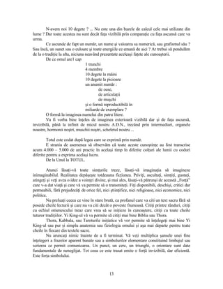 N-avem noi 10 degete ? ... Nu este una din bazele de calcul cele mai utilizate din
lume ? Dar toate acestea nu sunt decât faţa vizibilă prin comparaţie cu faţa ascunsă care va
urma.
Ce ascunde de fapt un număr, un nume şi valoarea sa numerică, sau grafismul său ?
Sau încă, un sunet sau o culoare şi toate energiile ce emană de aici ? Ar trebui să pendulăm
de la o tradiţie la alta, niciuna neavând prezentate aceleaşi faţete ale cunoaşterii.
De ce omul are1 cap
1 trunchi
4 membre
10 degete la mâini
10 degete la picioare
un anumit număr :
de oase,
de articulaţii
de muşchi
şi o formă reproductibilă în
miliarde de exemplare ?
O formă la imaginea numelui din patru litere.
Va fi vorba bine înţeles de imaginea exterioară vizibilă dar şi de faţa ascunsă,
invizibilă, până la infinit de micul nostru A.D.N., trecând prin intermediari, organele
noastre, hormonii noştri, muschii noştri, scheletul nostru ...
Totul este codat după legea care se exprimă prin număr.
E straniu de asemenea să observăm că toate aceste cunoştinţe au fost transcrise
acum 4.000 – 5.000 de ani practic în acelaşi timp în diferite colţuri ale lumii cu coduri
diferite pentru a exprima acelaşi lucru.
De la Unul la TOTUL.
Atunci lăsaţi-vă toate simţurile treze, lăsaţi-vă imaginaţia să imagineze
inimaginabilul. Realitatea depăşeşte totdeauna ficţiunea. Priviţi, ascultaţi, simţiţi, gustaţi,
atingeţi şi veţi avea o idee a voinţei divine, şi mai ales, lăsaţi-vă pătrunşi de această „Forţă”
care v-a dat viaţă şi care vă va permite să o transmiteţi. Fiţi disponibili, deschişi, critici dar
permeabili, fără prejudecăţi de orice fel, nici ştiinţifice, nici religioase, nici economice, nici
politice.
Nu preluaţi ceeea ce vine în stare brută, ca profanul care va citi un text sacru fără să
posede cheile lecturii şi care nu va citi decât o poveste frumoasă. Citiţi printre rânduri, citiţi
cu ochiul omenescului treaz care vrea să se iniţieze în cunoaştere, citiţi cu toate cheile
tuturor tradiţiilor. Yi King-ul vă va permite să citiţi mai bine Biblia sau Thora.
Thora, Kabbala, sau Taroturile iniţiatice vă vor permite să înţelegeţi mai bine Yi
King-ul sau pur şi simplu anatomia sau fiziologia omului şi aşa mai departe pentru toate
cheile în fiecare din textele sacre.
Nu aruncaţi nimic înainte de a fi terminat. Vă veţi multiplica şansele unei fine
înţelegeri a frazelor aparent banale sau a simbolurilor elementare constituind limbajul sau
scrierea ce permit comunicarea. Un punct, un cerc, un triunghi, o orientare sunt date
fundamentale de neneglijat. Tot ceea ce este trasat emite o forţă invizibilă, dar eficientă.
Este forţa simbolului.
13
 
