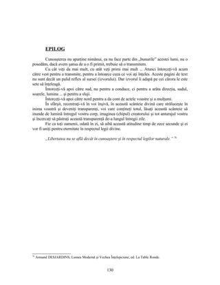 EPILOG
Cunoaşterea nu aparţine nimănui, ea nu face parte din „bunurile” acestei lumi, nu o
posedăm, dacă avem şansa de a o fi primit, trebuie să o transmitem.
Cu cât veţi da mai mult, cu atât veţi primi mai mult ... Atunci întorceţi-vă acum
către vest pentru a transmite, pentru a întoarce ceea ce voi aţi înţeles. Aceste pagini de text
nu sunt decât un palid reflex al sursei (izvorului). Dar izvorul îi adapă pe cei cărora le este
sete să înţeleagă.
Întorceţi-vă apoi către sud, nu pentru a conduce, ci pentru a arăta direcţia, sudul,
soarele, lumina ... şi pentru a sluji.
Întorceţi-vă apoi către nord pentru a da cont de actele voastre şi a mulţumi.
În sfârşit, recentraţi-vă în voi înşivă, în această scânteie divină care străluceşte în
inima voastră şi deveniţi transparenţi, voi care conţineţi totul, lăsaţi această scânteie să
inunde de lumină întregul vostru corp, imaginea (chipul) creatorului şi tot anturajul vostru
şi încercaţi să păstraţi această transparenţă de-a lungul întregii zile.
Fie ca toţi oamenii, odată în zi, să aibă această atitudine timp de zece secunde şi ei
vor fi uniţi pentru eternitate în respectul legii divine.
„Libertatea nu se află decât în cunoaştere şi în respectul legilor naturale.” 76
76
Armand DESJARDINS, Lumea Modernă şi Vechea Înţelepciune, ed. La Table Ronde.
130
 