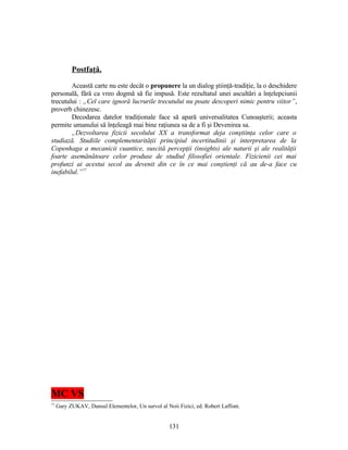 Postfaţă.
Această carte nu este decât o propunere la un dialog ştiinţă-tradiţie, la o deschidere
personală, fără ca vreo dogmă să fie impusă. Este rezultatul unei ascultări a înţelepciunii
trecutului : „Cel care ignoră lucrurile trecutului nu poate descoperi nimic pentru viitor”,
proverb chinezesc.
Decodarea datelor tradiţionale face să apară universalitatea Cunoaşterii; aceasta
permite umanului să înţeleagă mai bine raţiunea sa de a fi şi Devenirea sa.
„Dezvoltarea fizicii secolului XX a transformat deja conştiinţa celor care o
studiază. Studiile complementarităţii principiul incertitudinii şi interpretarea de la
Copenhaga a mecanicii cuantice, suscită percepţii (insights) ale naturii şi ale realităţii
foarte asemănătoare celor produse de studiul filosofiei orientale. Fizicienii cei mai
profunzi ai acestui secol au devenit din ce în ce mai conştienţi că au de-a face cu
inefabilul.”77
MC VS
77
Gary ZUKAV, Dansul Elementelor, Un survol al Noii Fizici, ed. Robert Laffont.
131
 