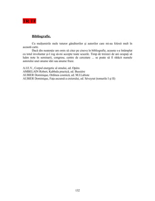 TR TF
Bibliografie.
Cu mulţumirile mele tuturor gânditorilor şi autorilor care mi-au folosit mult în
această carte.
Dacă din neatenţie am omis să citez pe cineva în bibliografie, aceasta s-a întâmplat
cu totul involuntar şi-l rog să-mi accepte toate scuzele. Timp de treizeci de ani ocupaţi să
luăm note în seminarii, congrese, centre de cercetare ... se poate să fi rătăcit numele
autorului unei anume idei sau anume fraze.
A.I.E.V., Corpul energetic al omului, ed. Opéra
AMBELAIN Robert, Kabbala practică, ed. Bussière
AUBIER Dominique, Ordinea cosmică, ed. M.I.Labiste
AUBIER Dominique, Faţa ascunsă a creierului, ed. Séveyrat (tomurile I şi II)
132
 