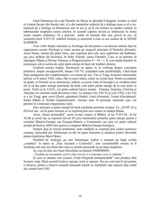 Când Dumnezeu Şi-a dat Numele lui Moise în episodul Crângului Arzător şi când
el a trasat fiecare din literele sale, el a dat oamenilor mijlocul de a înţelege ceea ce el a zis,
mijlocul de a înţelege că Dumnezeu este în noi şi că în noi trebuie să căutăm centrul, în
tabernaculul templului nostru interior, în această scânteie divină ce străluceşte în inima
inimii noastre simbolice. El a precizat astfel că Numele Său este gravat în noi, că
numerele-litere Y.H.V.H. codifică formele şi numerele a ceea ce noi suntem de la ADAM
KADMON.
Vom vorbi despre anatomia şi fiziologia divină pentru a ne descuia mintea faţă de
organizarea acestei fiziologii şi toate acestea pe singurul principiu al Numelui divinului.
Acest Nume, format din patru litere, este exprimat prin cele zece sepfiroturi ale Kabbalei,
sau zece atribute ale divinului, în Sefer Yeţirah, cartea Formării. Ceea ce ne permite să
înţelegem Sfânta şi Divina Tetractys a Pitagoricienilor 4 = 10 = 1. Îi vom studia detaliile în
continuare, cât şi acelea ale celor patru energii de bază ale tradiţiei chineze.
Conform acestei tradiţii, Dumnezeu nu apare; ni se vorbeşte despre vacuitatea
primitivă, despre necognoscibil, despre TAI YI, conţinând toate posibilităţile. Când două
forţe antagoniste dar complementare vor emana de aici, Yin şi Yang, termenul intermediar
utilizat va fi atunci TAO, calea. Dar în acest stadiu, nimic nu există încă. Pentru ca materia
să apară, ca formele să se structureze, trebuie ca aceste forţe să înceapă a se combina între
ele şi să dea patru energii potenţiale de bază, cele patru prime energii de la care totul va
porni. Totul ca în A.D.N., cei patru radicali bazici azotaţi : Tiamina, Guanina, Citozina şi
Adenina vor constitui toată devenirea vieţii. Ca urmare a lui TAI YI şi a lui TAO, a lui Yin
şi a lui Yang, apar cerul (Zenit), pământul (Nadir), Estul (Orientul), Vestul (Occidentul),
Sudul (Midi) şi Nordul (Septentrionul). Acestea sunt 10 principii materiale care vor
permite în continuare organizarea vieţii.
Zece principii şi patru energii de bază constituie pornirea creaţiei. Ca „AUM”-ul şi
ECO-ul său : să fie patru termeni ce se exprimă prin zece sunete în tradiţia Hindu.
Acest „Sunet primordial”, acest cuvânt creator al Bibliei, al lui Y.H.V.H., al lui
AUM şi ecoul său se exprimă într-un fel prin intermediul primelor patru energii pentru a
constitui Materia-Energie sau Energia-Materie a Cosmosului sau prin cei patru radicali
azotaţi de bază ai ADN-ului pentru a compune Materia-Energia biologică.
Suntem deja în miezul problemei, toate tradiţiile se exprimă prin coduri numerice
comune, incluzând aici Alchimiştii cu ale lor patru elemente şi căutarea pietrei filosofale
pentru împlinirea Marii Opere.
Numărul de Analogii, pe care Dominique Aubier o numeşte pe drept cuvânt
„cooptare” în opera sa „Faţa Ascunsă a Creierului”, este considerabilă oricare ar fi
incidenţa sub care noi observăm ceea ce textele ancestrale ne-au lăsat moştenire.
Aş vrea să citez aici fraza filosofului occidental ANDERSON :
„Tradiţia nu înseamnă a privi către trecut ci a remonta ceea ce rămâne.”
Şi ceea ce rămâne este această „Forţă Originală Indispensabilă” care produce fără
încetare viaţa. Dacă această Forţă se opreşte, totul se opreşte. Noi nu vom mai fi aici pentru
a observa, pentru a observa această minunată natură cu multiplele sale aspecte deşi codul
său central este UNU.
14
 