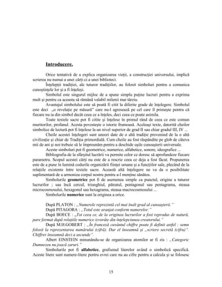 Introducere.
Orice tentativă de a explica organizarea vieţii, a construcţiei universului, implică
scrierea nu numai a unei cărţi ci a unei biblioteci.
Înţelepţii tradiţiei, ale tuturor tradiţiilor, au folosit simboluri pentru a comunica
cunoştinţele lor şi a fi înţeleşi.
Simbolul este singurul mijloc de a spune simplu puţine lucruri pentru a exprima
mult şi pentru ca aceasta să rămână valabil milenii mai târziu.
Avantajul simbolului este să poată fi citit la diferite grade de înţelegere. Simbolul
este deci „o revelaţie pe măsură” care nu-l agresează pe cel care îl primeşte pentru că
fiecare nu ia din simbol decât ceea ce a înţeles, deci ceea ce poate asimila.
Toate textele sacre pot fi citite şi înţelese în primul rând de ceea ce este comun
muritorilor, profanul. Acesta povesteşte o istorie frumoasă. Aceleaşi texte, datorită cheilor
simbolice de lectură pot fi înţelese la un nivel superior de grad II sau chiar gradul III, IV ...
Cheile acestei înţelegeri sunt uneori date de o altă tradiţie provenind de la o altă
civilizaţie şi chiar de Tradiţia primordială. Cum cheile au fost răspândite pe glob de câteva
mii de ani şi noi trebuie să le împreunăm pentru a deschide uşile cunoaşterii universale.
Aceste simboluri pot fi geometrice, numerice, alfabetice, sonore, ideografice ...
Bibliografia de la sfârşitul lucrării va permite celor ce doresc să aprofundeze fiecare
parametru. Scopul acestei cărţi nu este de a rescrie ceea ce deja a fost făcut. Propunerea
este de a pune în lumină codurile organizării fiinţei umane şi a funcţiilor sale, plecând de la
relaţiile existente între textele sacre. Această altă înţelegere ne va da o posibilitate
suplimentară de a armoniza corpul nostru pentru a-l menţine sănătos.
Simbolurile geometrice pot fi de asemenea simple ca punctul, origine a tuturor
lucrurilor ; sau încă cercul, triunghiul, pătratul, pentagonul sau pentagrama, steaua
microcosmosului, hexagonul sau hexagrama, steaua macrocosmosului ...
Simbolurile numerice sunt la originea a orice.
După PLATON : „Numerele reprezintă cel mai înalt grad al cunoaşterii.”
După PITAGORA : „Totul este aranjat conform numerelor.”
După BOECE : „Tot ceea ce, de la originea lucrurilor a fost reprodus de natură,
pare format după relaţiile numerice izvorâte din înţelepciunea creatorului.”
După M.H.GOBERT : „În franceză cuvântul chiffre poate fi definit astfel : semn
folosit la reprezentarea numărului (cifră). Dar el înseamnă şi „scriere secretă (cifru)”.
Chiffrer înseamnă deci a ascunde”.
Albert EINSTEIN minunându-se de organizarea atomilor ar fi zis : „Categoric
Dumnezeu nu joacă zaruri.”
Simbolurile pot fi alfabetice, grafismul literelor având o simbolică specifică.
Aceste litere sunt numere-litere pentru evrei care nu au cifre pentru a calcula şi se folosesc
15
 