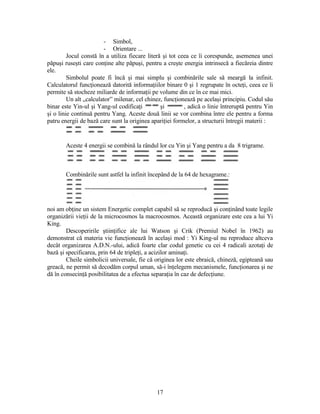 - Simbol,
- Orientare ...
Jocul constă în a utiliza fiecare literă şi tot ceea ce îi corespunde, asemenea unei
păpuşi ruseşti care conţine alte păpuşi, pentru a creşte energia intrinsecă a fiecăreia dintre
ele.
Simbolul poate fi încă şi mai simplu şi combinările sale să meargă la infinit.
Calculatorul funcţionează datorită informaţiilor binare 0 şi 1 regrupate în octeţi, ceea ce îi
permite să stocheze miliarde de informaţii pe volume din ce în ce mai mici.
Un alt „calculator” milenar, cel chinez, funcţionează pe acelaşi principiu. Codul său
binar este Yin-ul şi Yang-ul codificaţi şi , adică o linie întreruptă pentru Yin
şi o linie continuă pentru Yang. Aceste două linii se vor combina între ele pentru a forma
patru energii de bază care sunt la originea apariţiei formelor, a structurii întregii materii :
Aceste 4 energii se combină la rândul lor cu Yin şi Yang pentru a da 8 trigrame.
Combinările sunt astfel la infinit începând de la 64 de hexagrame.:
noi am obţine un sistem Energetic complet capabil să se reproducă şi conţinând toate legile
organizării vieţii de la microcosmos la macrocosmos. Această organizare este cea a lui Yi
King.
Descoperirile ştiinţifice ale lui Watson şi Crik (Premiul Nobel în 1962) au
demonstrat că materia vie funcţionează în acelaşi mod : Yi King-ul nu reproduce altceva
decât organizarea A.D.N.-ului, adică foarte clar codul genetic cu cei 4 radicali azotaţi de
bază şi specificarea, prin 64 de tripleţi, a acizilor aminaţi.
Cheile simbolicii universale, fie că originea lor este ebraică, chineză, egipteană sau
greacă, ne permit să decodăm corpul uman, să-i înţelegem mecanismele, funcţionarea şi ne
dă în consecinţă posibilitatea de a efectua separaţia în caz de defecţiune.
17
 
