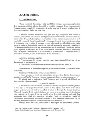 A. Cheile tradiţiei.
I. Tradiţia ebraică.
Thora, constituită din primele 5 cărţi ale Biblliei, este de o asemenea complexitate,
de o asemenea subtilitate că pare imposibil ca ea să fie concepută de un creier omenesc.
Cercetări asupra procedeelor matematice de codaj duse de 8 savanţi israelieni par să
demonstreze originea divină a acestor texte.
« Primele structuri matematice care apar sunt deja stupefiante. Dar studiul se
continuă, alte aspecte, alte structuri, alte legi matematice se revelează, ansamblul formând
atunci un tot de o perfecţiune şi de o complexitate pe care nici un creier omenesc n-ar fi
putut să le conceapă. Numai calculatoarele cele mai performante au permis să le cerceteze
în profunzime, ceea ce, chiar de pe acum permite să se pună în evidenţă că niciun creier
omenesc redus la dimensiunile proprii n-a putut să conceapă o asemenea capodoperă.
Dacă numai calculatoarele cele mai performate permit să le înţeleagă, cu atât mai mult ar
fi fost imposibil acum câteva mii de ani să fie stabilite. Pare mai probabil ca oamenii pe
care i-a inspirat Dumnezeu nu şi-au dat seama de extraordinara şi complexa muncă a
arhitecturii numerice pe care ei erau pe cale de a o transmite. » 4
Autorul ne spune mai departe :
« Problema codurilor este deci o intrigă ceparcurge întrega Biblie şi care este un
fenomen unic şi supranatural. »
« Pentru Israel, această descoperire va duce negreşit la Iisus, Mesia. »
Studii similare au fost făcute în paralel pe alte scrieri evreieşti şi n-ua arătat nimic
asemănător.
În aceeaşi revistă doctorul Emile Louèdin ne spune :
« Acum aproape un secol, un matematician pe nume Ivan Panin, descoperea în
textul grecesc al Noului Testament, existenţa unei extraordinare structuri matematice. » 5
El adaugă apoi în legătură cu Noul Testament scris în greacă, că alfabetul sau
literele au şi o valoare numerică :
« O probă de control »
« Ne-am putea totodată întreba, dacă studiul oricărui text grecesc vechi nu permite
în mod egal să se ajungă la concluzii identice ? Bine înţeles, Ivan Panin a vrut să se
asigure „cifrând”, în alte texte vechi fabule de Esop şi Apologia lui Socrate făcută de
Platon, de exemplu. Aceste scrieri clasice nu au relevat nicio structură numerică, oricât de
bine redactate ar fi putut fi, nu era posibil să se desprindă nici cea mai mică lege
matematică între cifrele corespunzătoare literelor. Omul este într-adevăr capabil să
construiască un edificiu de o asemenea armonie şi de o asemenea complexitate. Cu cât
mai mult poate să descopere în ea unele aspecte şi să se minuneze. »
Întreaga Biblie este vizată, de la Geneză la Apocalipsă, mai puţin textele Apocrife.
4
Pastor J-M.Thobois, revista „Expèrience” Document nr.65, I er
Trimestre 1987.
5
Docteur Emile Louèdin, revue „Expèrience” Document nr.65, I er
Trimestre 1987.
18
 