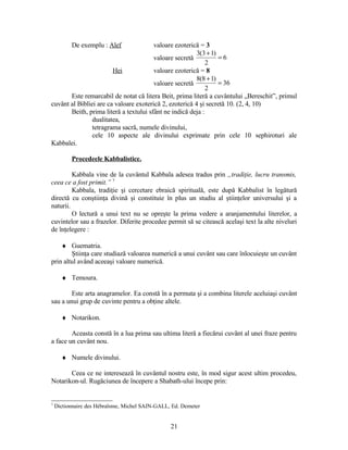 De exemplu : Alef valoare ezoterică = 3
valoare secretă 6
2
)13(3
=
+
Hei valoare ezoterică = 8
valoare secretă 36
2
)18(8
=
+
Este remarcabil de notat că litera Beit, prima literă a cuvântului „Bereschit”, primul
cuvânt al Bibliei are ca valoare exoterică 2, ezoterică 4 şi secretă 10. (2, 4, 10)
Beith, prima literă a textului sfânt ne indică deja :
dualitatea,
tetragrama sacră, numele divinului,
cele 10 aspecte ale divinului exprimate prin cele 10 sephiroturi ale
Kabbalei.
Procedeele Kabbalistice.
Kabbala vine de la cuvântul Kabbala adesea tradus prin „tradiţie, lucru transmis,
ceea ce a fost primit.” 7
Kabbala, tradiţie şi cercetare ebraică spirituală, este după Kabbalist în legătură
directă cu conştiinţa divină şi constituie în plus un studiu al ştiinţelor universului şi a
naturii.
O lectură a unui text nu se opreşte la prima vedere a aranjamentului literelor, a
cuvintelor sau a frazelor. Diferite procedee permit să se citească acelaşi text la alte niveluri
de înţelegere :
♦ Guematria.
Ştiinţa care studiază valoarea numerică a unui cuvânt sau care înlocuieşte un cuvânt
prin altul având aceeaşi valoare numerică.
♦ Temoura.
Este arta anagramelor. Ea constă în a permuta şi a combina literele aceluiaşi cuvânt
sau a unui grup de cuvinte pentru a obţine altele.
♦ Notarikon.
Aceasta constă în a lua prima sau ultima literă a fiecărui cuvânt al unei fraze pentru
a face un cuvânt nou.
♦ Numele divinului.
Ceea ce ne interesează în cuvântul nostru este, în mod sigur acest ultim procedeu,
Notarikon-ul. Rugăciunea de începere a Shabath-ului începe prin:
7
Dictionnaire des Hébraïsme, Michel SAIN-GALL, Ed. Demeter
21
 