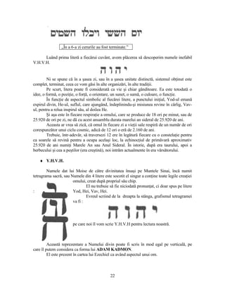 „În a 6-a zi cerurile au fost terminate.”
Luând prima literă a fiecărui cuvânt, avem plăcerea să descoperim numele inefabil
V.H.V.H.
Ni se spune că în a şasea zi, sau în a şasea unitate distinctă, sistemul obţinut este
complet, terminat, ceea ce vom găsi în alte organizări, în alte tradiţii.
Pe scurt, litera poate fi considerată ca vie şi chiar gânditoare. Ea este totodată o
idee, o formă, o poziţie, o forţă, o orientare, un sunet, o sumă, o culoare, o funcţie.
În funcţie de aspectul simbolic al fiecărei litere, a punctului iniţial, Yod-ul emană
expirul divin, He-ul, suflul, care ajungând, îndeplinindu-şi misiunea revine în cârlig, Vav-
ul, pentru a relua inspirul său, al doilea He.
Şi aşa este în fiecare respiraţie a omului, care se produce de 18 ori pe minut, sau de
25.920 de ori pe zi, ne dă cu acest ansamblu durata marelui an sideral de 25.920 de ani.
Aceasta ar vrea să zică, că omul în fiecare zi a vieţii sale respiră de un număr de ori
corespunzător unui ciclu cosmic, adică de 12 ori o eră de 2.160 de ani.
Trebuie, într-adevăr, să traversezi 12 ere în legătură fiecare cu o constelaţie pentru
ca soarele să revină pentru a ocupa acelaşi loc, la echinocţiul de primăvară aproximativ
25.920 de ani numiţi Marele An sau Anul Sideral. În istorie, după era taurului, apoi a
berbecului şi cea a peştilor (era creştină), noi intrăm actualmente în era vărsătorului.
♦ Y.H.V.H.
Numele dat lui Moise de către divinitatea însaşi pe Muntele Sinai, încă numit
tetragrama sacră, sau Numele din 4 litere este socotit el singur a conţine toate legile creaţiei
omului, creat după propriul său chip.
El nu trebuie să fie niciodată pronunţat, ci doar spus pe litere
: Yod, Hei, Vav, Hei.
Evreul scriind de la dreapta la stânga, grafismul tetragramei
va fi :
pe care noi îl vom scrie Y.H.V.H pentru lectura noastră.
Această reprezentare a Numelui divin poate fi scris în mod egal pe verticală, pe
care îl putem considera ca forma lui ADAM KADMON.
El este prezent în cartea lui Ezechiel ca având aspectul unui om.
22
 