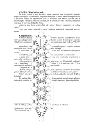 Cele 32 de Căi ale înţelepciunii.
În Sefer Yeţirah, Cartea Formării, operă conţinând toate învăţăturile Kabbalei
asupra cosmogeniei şi cosmologiei, se găseşte menţionat că lumea a fost creată plecând de
la 32 treceri secrete ale înţelepciunii. Cele 32 de treceri sunt definite ca fiind cele 10
Sefiroturi plus cele 22 de cărări sau Cineroth, căi de comunicare între Sefiroturi, în legătură
cu cele 22 de litere ale alfabetului ebraic.
„Literele sunt forme primordiale ale tuturor fiinţelor metapsihice şi psihice
create.”
„Ele sunt esenţe spirituale a căror aparenţă exterioară corespunde energiei
interne.” 9
Cele patru lumi.
Cele 10 Sefiroturi receptacule a celor 10 atribute ale divinului ascund lumina divină
pentru a o reda perceptibilă simţurilor umane. Există patru niveluri de manifestare a acestor
10 Sefiroturi, numite cele „patru lumi”, lumi care sunt următoarele după Vedhyas VIRYA10
:
prima lume „Atsilouth : lumea emanaţiei, cea mai elevată din cele patru, cea mai
aproape de sursa creatoare. Ea se află în infinitatea lui Aïn-Soph11
”,
a doua lume „Briah : lumea creaţiei, la acest nivel se constituie arhetipurile
creaţiei”,
a treia lume „Ietsirah : lumea formării în care toate formele se elaborează”,
a patra lume „Assiah : lumea acţiunii, care este construcţia propriu-zisă a
universului, este lumea materială”.
„Din punct de vedere omenesc, sefiroturile sunt sursa celor 10 puteri ale sufletului.
Cele 3 superioare (...) sunt conştiinţa pură. Celelalte 7 (...) constituie cele 7 forţe
emoţionale ale sufletului.” (în relaţie cu cele 7 zile ale creaţiei).
Vedhyas VIRYA adaugă mai departe:
„Cele 4 lumi şi cele 7 palate ale lor sunt în om, diferitele sale forme de existenţă,
spunem diferitele sale corpuri, din care cel mai dens din lumea Assiah este corpul fizic.”
Cele 4 lumi se întrepătrund şi se suprapun şi nu formează astfel mai mult de 28 de
Sefiroturi.
În tradiţia chineză, cele 28 Sieous sau 28 de constelaţii sunt diviziuni ecliptice,
proiecţii ale nivelului sideral pe ecliptică (orbite ale mişcării aparente a Soarelui pe boltă).
9
Rabin Dr.P.S.Berg, Le Pouvoir de l’Alph-Beith, Ed. Centre de recherche de la Kabbale.
10
Vedhyas VIRYA, La Spiritualité de la Kabbale, Ed. Prèsence.
11
Vezi schema de la pag. 37
27
 