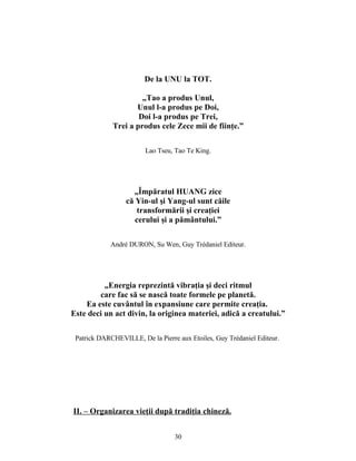 De la UNU la TOT.
„Tao a produs Unul,
Unul l-a produs pe Doi,
Doi l-a produs pe Trei,
Trei a produs cele Zece mii de fiinţe.”
Lao Tseu, Tao Te King.
„Împăratul HUANG zice
că Yin-ul şi Yang-ul sunt căile
transformării şi creaţiei
cerului şi a pământului.”
André DURON, Su Wen, Guy Trédaniel Editeur.
„Energia reprezintă vibraţia şi deci ritmul
care fac să se nască toate formele pe planetă.
Ea este cuvântul în expansiune care permite creaţia.
Este deci un act divin, la originea materiei, adică a creatului.”
Patrick DARCHEVILLE, De la Pierre aux Etoiles, Guy Trédaniel Editeur.
II. – Organizarea vieţii după tradiţia chineză.
30
 
