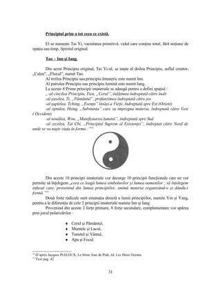 Principiul prim a tot ceea ce există.
El se numeşte Tai Yi, vacuitatea primitivă, vidul care conţine totul, fără noţiune de
spaţiu sau timp, Spiritul original.
Tao – Inn şi Iang.
Din acest Principiu original, Tai Yi-ul, se naşte al doilea Principiu, suflul creator,
„Calea”, „Fluxul”, numit Tao.
Al treilea Principiu sau principiu întuneric este numit Inn.
Al patrulea Principiu sau principiu lumină este numit Iang.
La aceste 4 Prime principii imateriale se adaugă pentru a defini spaţiul :
„-al cincilea Principiu, Tien, „Cerul”, înălţimea îndreptată către înalt
-al şaselea, Ti, „Pământul”, profunzimea îndreptată către jos
-al şaptelea, Tching, „Esenţa” însăşi a Vieţii, îndreptată spre Est (Orient)
-al optulea, Hsing, „Substanţa” care va impregna materia, îndreptată către Vest
( Occident)
-al nouălea, Wou, „Manifestarea luminii”, îndreptată spre Sud
-al zecelea, Tai Chi, „Principiul Suprem al Existenţei”, îndreptat către Nord de
unde se va naşte viaţa în forma :”14
Din aceste 10 principii imateriale vor decurge 10 principii funcţionale care ne vor
permite să înţelegem „ceea ce leagă lumea simbolurilor şi lumea oamenilor ; să înţelegem
infuxul care, provenind din lumea principiilor, animă materia organizând-o şi dându-i
formă.”15
Două forţe radicale sunt emanaţia directă a lumii principiilor, numite Yin şi Yang,
pentru a le diferenţia de cele 2 principii imateriale numite Inn şi Iang.
Provenind din aceste 2 forţe primare, 8 forţe secundare, complementare vor apărea
prin jocul polarizărilor :
♦ Cerul şi Pământul,
♦ Muntele şi Lacul,
♦ Tunetul şi Vântul,
♦ Apa şi Focul.
14
D’après Jacques PIALOUX, Le 8ème Jour de Ptah, éd. Les Deux Océans.
15
Vezi pag. 42
31
 