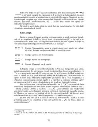 Cele două forţe Yin şi Yang sunt simbolizate prin două monograme şi
şi reprezintă energiile de expansiune şi de contracţie şi toate perechile de opuşi
complementari ai timpului, ai spaţiului sau ai manifestării în general. Noapte-zi, jos-sus,
înainte-înapoi, dreapta-stânga, adâncime-suprafaţă, frig-cald, umiditate-uscăciune, repaus-
mişcare, lună-soare, feminin-masculin, etc. ... Aceste două sufluri sunt opuse dar
indisolubil complementare.
Şi totuşi în acest stadiu, nimic nu există încă pe planul materiei. Nu este decât
virtualitatea ansamblului de posibil.
Cele 4 energii.
Pentru ca cineva să înceapă a exista, pentru ca materia să apară, pentru ca formele
sale să se structureze, trebuie ca aceste două „forţe-sufluri–energii” să înceapă a se
combina între ele. Apare atunci a doua polarizare constituită din patru bigrame în relaţie cu
cele patru energii de bază pe care Jacques PIALOUX le numeşte16
:
T Energie Transcendentă, aceea a originii despre care textele nu vorbesc
niciodată deşi este omniprezentă şi fără ea nimic n-ar exista
G Energie Genetică sau de reproducere
C Energie Aerului sau de respiraţie
A Energie Alimentară sau de nutriţie
Cele patru Energii se vor combina la rândul cu Yin şi cu Yang pentru a da a treia
polarizare constituită din opt trigrame, zise ale împăratului Fou-Hi, care se combină apoi cu
Yin şi cu Yang pentru a da cele 16 tetragrame care fac la fel pentru a da 32 de pentagrame
care, la rândul lor, la a şasea polarizare produc 64 de hexagrame. Dacă polarizările se
opresc la acest nivel, este foarte simplu pentru că începând de la 64 de hexagrame, s-a
obţinut un sistem energetic complet, capabil să se reproducă şi conţinând totalitatea legilor
de organizare a vieţii în univers, înţelegându-se aici şi cele ale funcţionării umane.
Este curios de notat că acidul dezoxiribonucleic, sau A.D.N.17
, care constituie baza
materiei vii funcţionează cu două benzi pe care se găsesc patru radicali azotaţi de bază :
Tiamina, Guanina, Citozina şi Adenina. (T.G.C.A.). Aceste elemente care funcţionează
prin tripleţi pentru a specifica acizii aminaţi şi semnele de punctuaţie ale mesajului genetic,
în fabricarea de proteine, se prezintă sub 64 de combinaţii posibile. Yi King-ul, acest
calculator milenar are aceleaşi coduri de organizare ca şi codul nostru genetic.
Şi dacă este scris că în a şasea zi cerurile au fost terminate, exact la a şasea
polarizare, codurile de organizare a vieţii sunt definitivate ... „Nu ne rămâne decât să
contemplăm opera.”
16
Vezi pag. 42
17
travaux de J.D. WATSON, F.H.C. CRIK, M.H.F. WILKINS, prix Nobel de médicine et de physiologie
en 1962.
32
 