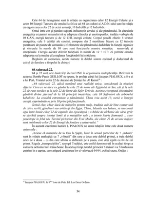 Cele 64 de hexagrame sunt în relaţie cu organizarea celor 12 Energii Celeste şi a
celor 10 Energii Terestre ale omului la fel ca cei 64 de codoni ai A.D.N.-ului sunt în relaţie
cu organizarea celor 22 de acizi aminaţi, 10 hidrofili şi 12 hidrofobi.
Omul între cer şi pământ suportă influenţele cerului şi ale pământului. În circuitele
energetice ce permit umanului să se adapteze climelor şi anotimpurilor, tradiţia vorbeşte de
10 GAN, energii terestre şi de 12 ZHI, energii celeste. Corpul posedă efectiv 6 straturi
energetice, cele 6 calităţi ale cerului, compuse din 2 meridiane fiecare cu 12 traiecte
purtătoare de puncte de comandă şi 5 elemente ale pământului dedublate în funcţii organice
şi viscerale în număr de 10 care sunt funcţiunile noastre somatice, senzoriale şi
emoţionale. Energia acestor diferite funcţiuni în număr de 12 + 10 = 22 permite omului
adaptarea sa la mediu şi la reglarea funcţionării lui cotidiene.
Regăsim de asemenea, aceste numere în dublul sistem zecimal şi dodecimal de
calcul de derulare a timpului la chinezi.
64 valorează 22.
64 şi 22 sunt cele două feţe ale lui UNU în organizarea multiplicităţii. Referitor la
aceasta, Renée-Paule GUILLOT ne spune, în prefaţa cărţii lui Jacques PIALOUX, a 8-a zi
a lui Ptah, Tratatul celor 22 de Arcane ale Ştiinţei lui Al Kemit18
:
„64 valorează 22, adică numărul unei realităţi unice, considerată la niveluri
diferite. Ceea ce ne duce cu gândul la cele 22 de nome ale Egiptului de Sus, cât şi la cele
22 de rune nordice şi la cele 22 de litere ale Sefer Yeţirah. Acestea corespund obiectivării
gândirii divine plecând de la 10 principii imateriale, cele 10 Sefiroturi ale arborelui
kabalistic. La cealaltă extremitate a pământului, China reia acest 10, sursă a întregii
creaţii, exprimându-se prin 10 principii funcţionale.
Scrisă clar, chiar dacă de neînţeles pentru mulţi, tradiţia atât de bine conservată
de către scribi, gânditori sau arhitecţi din Egipt, China, Islanda sau Iudeea, se strecoară
egal între liniile celor 22 de capitole din Apocalipsă : o Biblie de alchimie ale cărei grile
se deschid asupra istoriei lumii şi a mutaţiilor sale ; o istorie foarte frumoasă ... care
povesteşte în felul său Tarotul pictorilor din Evul Mediu, ale căror 22 de arcane majore
sunt emblemele celor 22 de Energii de fondare a universului.”
În această excelentă lucrare J. PIALOUX ne arată relaţiile între cele două numere
universale :
„Reiese că numerele de la Unu la Şapte, luate în sensul particular de 7 „măsuri”
sunt în relaţie analogică cu 7 „vibraţii” din care a doua este dublul primei, a treia dublul
celei de a doua ... şi din care ultima o dublează pe a şasea, este deci egală cu 64 de ori
prima. Regula „transpoziţiilor”, scumpă Tradiţiei, este astfel demonstrată în acelaşi timp ca
valoarea ochiului lui Horus-Soare. În acelaşi timp, totalul primelor 6 măsuri va fi totdeauna
cuprins în a şaptea, care asigură coeziunea lor şi valorează 64/64, ochiul sacru, Oudjat :
18
Jacques PIALOUX, le 8ème
Jour de Ptah, Ed. Les Deux Océans.
34
 