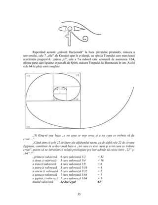 Raportând această „măsură fracţională” la baza pătratului piramidei, măsura a
universului, cele 7 „zile” ale Creaţiei apar în evidenţă, cu spirala Timpului care marchează
acceleraţia progresivă : prima „zi”, este a 7-a măsură care valorează de asemenea 1/64,
ultima parte care lipseşte, o parcelă de Spirit, măsura Timpului lui Dumnezeu în om. Astfel
cele 64 de părţi sunt complete.
„Yi King-ul este baza „a tot ceea ce este creat şi a tot ceea ce trebuie să fie
creat ...”
„Când ştim că cele 22 de litere ale alfabetului sacru, ca de altfel cele 22 de Arcane
Egiptene, constituie în acelaşi mod baza a „tot ceea ce este creat şi a tot ceea ce trebuie
creat”, putem să ne întrebăm ce relaţii privilegiate pot într-adevăr să existe între „22” şi
„64” !”
„prima zi valorează 6 care valorează 1/2 = 32
a doua zi valorează 5 care valorează 1/4 = 16
a treia zi valorează 4 care valorează 1/8 = 8
a patra zi valorează 3 care valorează 1/16 = 4
a cincia zi valorează 2 care valorează 1/32 = 2
a şasea zi valorează 1 care valorează 1/64 = 1
a şaptea zi valorează 1 care valorează 1/64 = 1
totalul valorează 22 deci egal 64”
35
 
