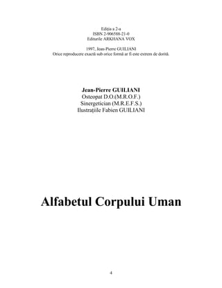 Ediţia a 2-a
ISBN 2-906588-21-0
Editurile ARKHANA VOX
1997, Jean-Pierre GUILIANI
Orice reproducere exactă sub orice formă ar fi este extrem de dorită.
Jean-Pierre GUILIANI
Osteopat D.O.(M.R.O.F.)
Sinergetician (M.R.E.F.S.)
Ilustraţiile Fabien GUILIANI
Alfabetul Corpului Uman
4
 