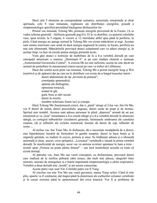 Dacă cele 5 elemente au corespondenţe somatice, senzoriale, emoţionale şi chiar
spirituale, cele 8 vase minunate, reglatoare ale distribuţiei energiilor, posedă o
simptomatologie specifică permiţând înţelegerea disfuncţiilor lor.
Primul vas minunat, Tchong Mo, primeşte energiile provenind de la Focare. (A se
vedea schema generală : Alchimia generală pag.61). El le va distribui, cu ajutorul celorlalte
vase, spun textele, la 5 organe, 6 viscere şi 12 meridiane altfel spus până la periferie, la
piele. Când energia nu ajunge normal la Tchong Mo vor exista mâncărimi şi negi. Acestea
sunt semne exterioare care arată că dacă energia stagnează în centru, la focare, periferia nu
mai este alimentată. Mâncărimile provoacă atunci scărpinatul care va aduce energie şi, în
acelaşi timp, va face să circule puţina energie prezentă acolo.
Vom găsi atunci o restricţie de mobilitate de la a 6-a vertebră dorsală pe care
osteopaţii americani o numesc „Dominant 6” şi pe care tradiţia chineză o numeşte
„Asentimentul Guvernului Central”. A corecta D6 nu este suficient, acesta nu este decât un
semnal de perturbare în mecanismul cranio-sacrat pe care va trebui să-l elibereze.
Dacă din contră acest prim vas minunat, Tchong Mo a primit energiile Iong şi Wei
(nutritivă şi de apărare) dar pe care nu le distribuie vor exista de-a lungul traseului intern :
dureri abdominale de tip „lovitură de pumnal”,
constipaţie spasmodică,
spasme ale diafragmei,
opresiune toracică,
noduri în gât,
gură, buze şi nări uscate.
dureri la rinichi,
membre inferioare foarte reci şi crampe.
Dacă Tchong Mo funcţionează corect, dar o „pană” atinge al 2-lea vas, Inn Oe Mo,
vor fi dureri de inimă, dureri precordiale, angoase, dureri surde de piept şi de stomac.
Spiritul este instabil. Acestea sunt adesea persoane în plină „depresie” urmată de un şoc
emoţional ce va „leza” instantaneu a 4-a coastă stângă şi a 4-a vertebră dorsală în alunecare
stângă, cu cortegiul tulburărilor circulatorii generale, faimoasele sindroame ale canalului
carpian, cât şi tulburări ale ciclului menstrual, însoţite de dureri de cap, tulburări de
somn ...
Al treilea vas, Inn Tsiao Mo, în disfuncţie, dă o necesitate nestăpânită de a dormi,
este hiperdomnie însoţită de furnicături în gambe noaptea, dureri la baza burţii şi la
organele genitale, cu iradieri în coccis, perineu şi anus. Se întâlneşte adesea şi o oboseală
anormală şi chiar, uneori, crize epileptice. „Leziunea” vertebrală e situată la prima vertebră
dorsală. În insuficienţă de energie, acest vas va antrena avorturi spontane în luna a treia –
textele spun „Femeia nu poate păstra fetusul” – sau încă insatisfacţii sexuale cu toate că
există dorinţă.
Al patrulea vas, Jenn Mo sau vasul concepţiei, cu disfuncţiune, provoacă dureri
care iradiază de la simfiza pubiană către torace, dar mult mai adesea, sângerări între
menstre, senzaţii de strangulare şi o foarte importantă simptomatologie a căilor respiratorii.
Vertebra a doua dorsală este „lezată” şi are aceste consecinţe.
Aceste patru vase sunt Yin. Celelalte patru vor fi Yang.
Al cincilea vas este Tou Mo sau vasul guvernor, marea Yang–urilor. Când el este
plin, spatele va fi contractat, dat înapoi până la distorsiuni ale curburilor coloanei vertebrale
şi în cazuri extreme până la opistotonusul din criza tetanică. Vor fi şi probleme de
44
 
