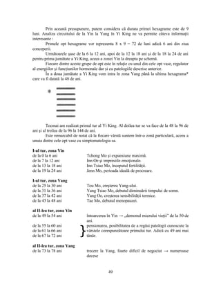 Prin această presupunere, putem considera că durata primei hexagrame este de 9
luni. Analiza circuitului de la Yin la Yang în Yi King ne va permite câteva informaţii
interesante :
Primele opt hexagrame vor reprezenta 8 x 9 = 72 de luni adică 6 ani din ziua
conceperii.
Următoarele şase de la 6 la 12 ani, apoi de la 12 la 18 ani şi de la 18 la 24 de ani
pentru prima jumătate a Yi King, aceea a zonei Yin la dreapta pe schemă.
Fiecare dintre aceste grupe de opt este în relaţie cu unul din cele opt vase, regulator
al energiilor şi funcţiunilor hormonale dar şi cu patologiile descrise anterior.
În a doua jumătate a Yi King vom intra în zona Yang până la ultima hexagrama*
care va fi datată la 48 de ani.
Tocmai am realizat primul tur al Yi King. Al doilea tur se va face de la 48 la 96 de
ani şi al treilea de la 96 la 144 de ani.
Este remarcabil de notat că la fiecare vârstă suntem într-o zonă particulară, aceea a
unuia dintre cele opt vase cu simptomatologia sa.
I-ul tur, zona Yin
de la 0 la 6 ani Tchong Mo şi expansiune maximă.
de la 7 la 12 ani Inn Oe şi impresiile emoţionale.
de la 13 la 18 ani Inn Tsiao Mo, începutul fertilităţii.
de la 19 la 24 ani Jenn Mo, perioada ideală de procreare.
I-ul tur, zona Yang
de la 25 la 30 ani Tou Mo, creşterea Yang-ului.
de la 31 la 36 ani Yang Tsiao Mo, debutul diminuării timpului de somn.
de la 37 la 42 ani Yang Oe, creşterea sensibilităţii termice.
de la 43 la 48 ani Tae Mo, debutul menopauzei.
al II-lea tur, zona Yin
de la 49 la 54 ani întoarcerea în Yin → „demonul miezului vieţii” de la 50 de
ani.
de la 55 la 60 ani
}
pensionarea, posibilitatea de a regăsi patologii cunoscute la
vârstele corespunzătoare primului tur. Adică cu 49 ani mai
tânăr.
de la 61 la 66 ani
de la 67 la 72 ani
al II-lea tur, zona Yang
de la 73 la 78 ani trecere la Yang, foarte dificil de negociat → numeroase
decese
49
 