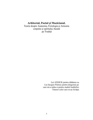 Arhitectul, Poetul şi Muzicianul.
Teorie despre Anatomia, Fiziologia şi Armonia
corpului şi spiritului, bazată
pe Tradiţii
Lui ANNICK pentru răbdarea sa.
Lui Jacques Pialoux pentru dragostea pe
care mi-a indus-o pentru studiul tradiţiilor.
Tuturor celor care m-au învăţat.
5
 