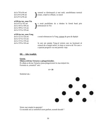 de la 79 la 84 ani
}
somnul se diminuează şi mai mult, sensibilitatea termică
creşte, corpul se ofileşte, se usucăde la 85 la 90 ani
de la 91 la 96 ani
al III-lea tur, zona Yin
de la 97 la 102 ani
}
o nouă posibilitate de a rămâne în formă bună prin
reîntoarcere la Yinde la 103 la 108 ani
de la 109 la 114 ani
de la 115 la 120 ani
al III-lea tur, zona Yang
de la 121 la 126 ani o nouă reîntoarcere la Yang, extrem de greu de depăşit
de la 127 la 132 ani
de la 133 la 138 ani
de la 139 la 144 ani în care am aştepta Yang-ul extrem care nu încetează să
crească de-a lungul anilor, în timp ce rezerva de Yin care s-
a epuizat progresiv nu mai permite viaţa
III. – Alte tradiţii.
Grecia.
Sfânta şi divina Tetractys a pitagoricienilor.
Pe sfânta şi divina Tetractys jurau pitagoricienii în ziua iniţierii lor.
Formula sa „ermetică” este :
4 = 10
Simbolul său :
Nimic mai simplu în aparenţă !
Ce ascunde sau ce semnifică acest grafism, această decadă ?
50
 