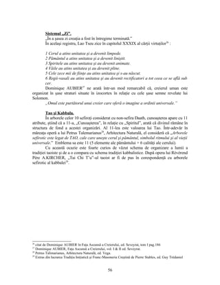 Sistemul „Zi”.
„În a şasea zi creaţia a fost în întregime terminată.”
În acelaşi registru, Lao Tseu zice în capitolul XXXIX al cărţii virtuţilor26
:
1 Cerul a atins unitatea şi a devenit limpede.
2 Pământul a atins unitatea şi a devenit liniştit.
3 Spiritele au atins unitatea şi au devenit animate.
4 Văile au atins unitatea şi au devenit pline.
5 Cele zece mii de fiinţe au atins unitatea şi s-au născut.
6 Regii-vasali au atins unitatea şi au devenit rectificatori a tot ceea ce se află sub
cer.
Dominique AUBIER27
ne arată într-un mod remarcabil că, creierul uman este
organizat în şase straturi situate în izocortex în relaţie cu cele şase semne revelate lui
Solomon.
„Omul este purtătorul unui creier care oferă o imagine a ordinii universale.”
Tao şi Kabbala.
În arborele celor 10 sefiroţi considerat cu non-sefira Daath, cunoaşterea apare cu 11
atribute, ştiind că a 11-a, „Cunoaşterea”, în relaţie cu „Spiritul”, arată că divinul rămâne în
structura de fond a acestei organizări. Al 11-lea este valoarea lui Tao. Într-adevăr în
măreaţa operă a lui Petrus Talemarianus28
, Arhitectura Naturală, el consideră că „Arborele
sefirotic este legat de TAO, cale care uneşte cerul şi pământul, simbolul ritmului şi al vieţii
universale.” Emblema sa este 11 (5 elemente ale pământului + 6 calităţi ale cerului).
Cu această ocazie este foarte curios de văzut schema de organizare a lumii a
tradiţiei taoiste şi de a o compara cu schema tradiţiei kabbalistice. După opera lui Révérend
Père A.KIRCHER, „Tai Chi T’u”-ul taoist ar fi de pus în corespondenţă cu arborele
sefirotic al kabbalei29
.
26
citat de Dominique AUBIER în Faţa Ascunsă a Creierului, ed. Seveyrat, tom I pag.186
27
Dominique AUBIER, Faţa Ascunsă a Creierului, vol. I & II ed. Seveyrat.
28
Petrus Talimarianus, Arhitectura Naturală, ed. Vega.
29
Extras din lucrarea Tradiţia Iniţiatică şi Franc-Masoneria Creştină de Pierre Stables, ed. Guy Trédaniel
56
 