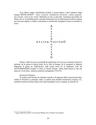 N-aş zăbovi asupra semnificaţiei profane a acestui pătrat a cărui traducere după
Jacques BOURLANGES32
: Sator, creatorul, semănătorul, lucrătorul, conduce pogonul,
ţine unealta, roţile îşi fac treaba. Realitatea sa este cu totul alta. Asemenea unui boboc de
floare care se va deschide pentru a permite frumuseţii sale să izbucnească în plină zi pentru
cea mai mare plăcere a ochilor, acest pătrat se transformă, începând cu litera sa centrală, în
cruce :
Pentru a arăta că pe axa orizontală de manifestare cât şi pe axa verticală a trecerii la
spiritual, de la prima la ultima literă, de la Alfa la Omega, de la începutul la sfârşitul
timpurilor îl găsim pe Tatăl-Nostru, tatăl nostru peste tot şi totdeauna. Atât cât
APATERNOSTERO numără 13 litere, în fiecare direcţie. Adică, dacă lectura se face de
două ori, 26 de litere, valoarea numerică a tetragramei Y.H.V.H.
Pecetea lui Solomon.
În acelaşi mod Pecetea lui Solomon numită şi hexagrama Stelei macrocosmosului,
simbol al divinului va prezenta, când i se aplică seria primelor doisprezece numere, (12,
simbolul cerului) pe fiecare faţă a celor două triunghiuri care o compun, un total de 26.
32
Jacques BOURLANGES, Cerul este pe Pământ, Ed. La Pensée Universitaire
59
 