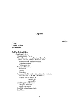 Cuprins.
pagina
Prefaţă
Cuvânt înainte
Introducere
A. Cheile tradiţiei.
I. Tradiţia ebraică.
Principiul iniţial. Yod-ul.
Alfabetul ebraic. 3 mame, 7 duble şi 12 simple.
Codurile numerice, alfabetul. Numerele-litere.
Rangul literelor. Numărul de ordine.
Valoarea ezoterică.
Valoarea secretă.
Procedee kabbalistice.
Guematria.
Temura.
Notarikon.
Numerele divinului. În a 6-a zi cerurile au fost terminate.
YHVH. Forma sa, ADAM KADMON-ul.
Valorile sale : exoterice, 26.
ezoterice, 43.
secrete, 288.
Cele 10 aspecte ale divinului :
- Fulgerul strălucitor.
- Cele 10 sefiroturi.
Cele 32 de căi ale înţtelepciunii.
Cele 4 lumi.
6
 