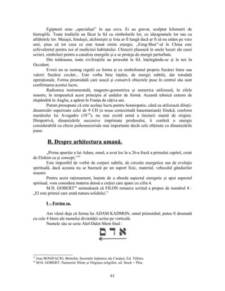 Egiptenii erau „specialişti” în aşa ceva. Ei au gravat, sculptat kilometri de
hieroglife. Toate tradiţiile au făcut la fel cu simbolurile lor, cu ideogramele lor sau cu
alfabetele lor. Maiaşii, hinduşii, alchimiştii şi lista ar fi lungă dacă ar fi să nu uităm pe vreo
unii, ştiau că tot ceea ce este trasat emite energie. „Feng-Shui”-ul în China este
echivalentul pentru noi al medicinii habitatului. Chinezii plasează în unele locuri ale casei
scrieri, simboluri pentru a canaliza energiile şi a se proteja de energii perturbate.
Din totdeauna, toate civilizaţiile au procedat la fel, înţelegându-se şi la noi în
Occident.
Evreii nu se sustrag regulii cu forma şi cu simbolismul propriu fiecărei litere sau
valorii fiecărui cuvânt... Este vorba bine înţeles, de energii subtile, dar totodată
operaţionale. Forma piramidală care usucă şi conservă obiectele puse în centrul său sunt
confirmarea acestui lucru.
Radionica instrumentală, magneto-geometrica şi numerica utilizează, în zilele
noastre, în terapeutică acest principiu al undelor de formă. Această tehnică extrem de
răspândită în Anglia, a apărut în Franţa de câţiva ani.
Putem presupune că este acelaşi lucru pentru homeopatie, când ea utilizează diluţii-
dinamizări superioare celei de 9 CH (a noua centezimală hanemaniană) fiindcă, conform
numărului lui Avogadro (10-23
), nu mai există urmă a tincturii mamă de origine.
Dimpotrivă, dinamizările succesive imprimate produsului, îi conferă o energie
considerabilă cu efecte psihosenzoriale mai importante decât cele obţinute cu dinamizările
joase.
B. Despre arhitectura umană.
„Prima apariţie a lui Adam, omul, a avut loc la a 26-a frază a primului capitol, creat
de Elohim ca şi concept.”33
Este imposibil de vorbit de corpuri subtile, de circuite energetice sau de evoluţie
spirituală, dacă aceasta nu se bazează pe un suport fizic, material, vehiculul gândurilor
noastre.
Pentru acest raţionament, înainte de a aborda aspectul energetic şi apoi aspectul
spiritual, vom considera materia densă a creţiei care apare cu cifra 4.
M.H. GOBERT34
semnalează că FILON remarca scriind a propos de numărul 4 :
„El este primul care arată natura solidului.”
I – Forma sa.
Am văzut deja că forma lui ADAM KADMON, omul primordial, putea fi desenată
cu cele 4 litere ale numelui divinităţii scrise pe verticală.
Numele său se scrie Alef-Dalet-Mem final :
33
José BONIFACIO, Béréchit, Secretele Iniţiatice ale Creaţiei, Ed. Télètes.
34
M.H. GOBERT, Numerele Sfinte şi Originea religiilor, ed. Stock + Plus.
61
 