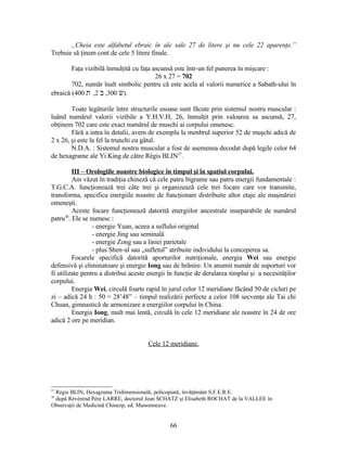 „Cheia este alfabetul ebraic în ale sale 27 de litere şi nu cele 22 aparenţe.”
Trebuie să ţinem cont de cele 5 litere finale.
Faţa vizibilă înmulţită cu faţa ascunsă este într-un fel punerea în mişcare :
26 x 27 = 702
702, număr înalt simbolic pentru că este acela al valorii numerice a Sabath-ului în
ebraică ( ‫ש‬300,‫ב‬2,‫ת‬400 ).
Toate legăturile între structurile osoase sunt făcute prin sistemul nostru muscular :
luând numărul valorii vizibile a Y.H.V.H, 26, înmulţit prin valoarea sa ascunsă, 27,
obţinem 702 care este exact numărul de muschi ai corpului omenesc.
Fără a intra în detalii, avem de exemplu la menbrul superior 52 de muşchi adică de
2 x 26, şi este la fel la trunchi cu gâtul.
N.D.A. : Sistemul nostru muscular a fost de asemenea decodat după legile celor 64
de hexagrame ale Yi King de către Régis BLIN37
.
III – Orologiile noastre biologice în timpul şi în spaţiul corpului.
Am văzut în tradiţia chineză că cele patru bigrame sau patru energii fundamentale :
T.G.C.A. funcţionează trei câte trei şi organizează cele trei focare care vor transmite,
transforma, specifica energiile noastre de funcţionare distribuite altor etaje ale maşinăriei
omeneşti.
Aceste focare funcţionează datorită energiilor ancestrale inseparabile de numărul
patru38
. Ele se numesc :
- energie Yuan, aceea a suflului original
- energie Jing sau seminală
- energie Zong sau a liniei parietale
- plus Shen-ul sau „sufletul” atribuite individului la conceperea sa.
Focarele specifică datorită aporturilor nutriţionale, energia Wei sau energie
defensivă şi eliminatoare şi energie Iong sau de hrănire. Un anumit număr de suporturi vor
fi utilizate pentru a distribui aceste energii în funcţie de derularea timplui şi a necesităţilor
corpului.
Energia Wei, circulă foarte rapid în jurul celor 12 meridiane făcând 50 de cicluri pe
zi – adică 24 h : 50 = 28’48” – timpul realizării perfecte a celor 108 secvenţe ale Tai chi
Chuan, gimnastică de armonizare a energiilor corpului în China.
Energia Iong, mult mai lentă, circulă în cele 12 meridiane ale noastre în 24 de ore
adică 2 ore pe meridian.
Cele 12 meridiane.
37
Régis BLIN, Hexagrama Tridimensională, policopiată, învăţământ S.F.E.R.E.
38
după Révérend Père LARRE, doctorul Jean SCHATZ şi Elisabeth ROCHAT de la VALLEE în
Observaţii de Medicină Chinezp, ed. Maisonneuve.
66
 