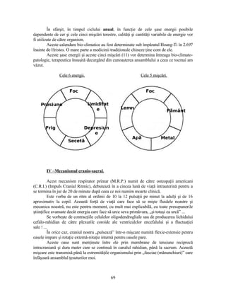 În sfârşit, în timpul ciclului anual, în funcţie de cele şase energii posibile
dependente de cer şi cele cinci mişcări terestre, calităţi şi cantităţi variabile de energie vor
fi utilizate de către organism.
Aceste calendare bio-climatice au fost determinate sub împăratul Hoang-Ti în 2.697
înainte de Hristos. O mare parte a medicinii tradiţionale chineze ţine cont de ele.
Aceste şase energii şi aceste cinci mişcări (11) vor determina întreaga bio-climato-
patologie, terapeutica însuşită decurgând din cunoaşterea ansamblului a ceea ce tocmai am
văzut.
Cele 6 energii. Cele 5 mişcări.
IV –Mecanismul cranio-sacral.
Acest mecanism respirator primar (M.R.P.) numit de către osteopaţii americani
(C.R.I.) (Impuls Cranial Ritmic), debutează în a cincea lună de viaţă intrauterină pentru a
se termina în jur de 20 de minute după ceea ce noi numim moarte clinică.
Este vorba de un ritm al ordinii de 10 la 12 pulsaţii pe minut la adulţi şi de 16
aproximativ la copil. Această forţă de viaţă care face să se mişte fluidele noastre şi
mecanica noastră, nu este pentru moment, cu mult mai explicabilă, cu toate presupunerile
ştiinţifice avansate decât energia care face să urce seva primăvara, „şi totuşi ea urcă” ...
Se vorbeşte de contracţiile celulelor oligodendrogliale sau de producerea lichidului
cefalo-rahidian de către plexurile coroide ale ventriculelor encefalului şi a fluctuaţiei
sale ! ...
În orice caz, craniul nostru „pulsează” într-o mişcare numită flexie-extensie pentru
oasele impare şi rotaţie externă-rotaţie internă pentru oasele pare.
Aceste oase sunt menţinute între ele prin membrane de tensiune reciprocă
intracraniană şi dura mater care se continuă în canalul rahidian, până la sacrum. Această
mişcare este transmisă până la extremităţile organismului prin „fasciae (mănunchiuri)” care
înfăşoară ansamblul ţesuturilor moi.
69
Foc Foc
Metal
Presiune Umiditat
e
Secetă
Frig
Lemn
Depresiun
e
P mântă
Apă
 