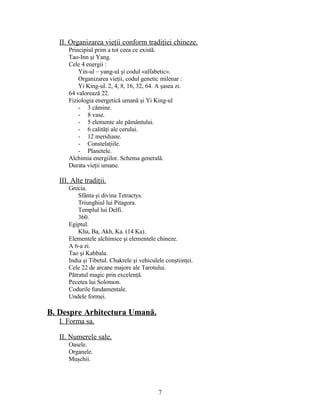 II. Organizarea vieţii conform tradiţiei chineze.
Principiul prim a tot ceea ce există.
Tao-Inn şi Yang.
Cele 4 energii :
Yin-ul – yang-ul şi codul «alfabetic».
Organizarea vieţii, codul genetic milenar :
Yi King-ul. 2, 4, 8, 16, 32, 64. A şasea zi.
64 valorează 22.
Fiziologia energetică umană şi Yi King-ul
- 3 cămine.
- 8 vase.
- 5 elemente ale pământului.
- 6 calităţi ale cerului.
- 12 meridiane.
- Constelaţiile.
- Planetele.
Alchimia energiilor. Schema generală.
Durata vieţii umane.
III. Alte tradiţii.
Grecia.
Sfânta şi divina Tetractys.
Triunghiul lui Pitagora.
Templul lui Delfi.
360.
Egiptul.
Kha, Ba, Akh, Ka. (14 Ka).
Elementele alchimice şi elementele chineze.
A 6-a zi.
Tao şi Kabbala.
India şi Tibetul. Chakrele şi vehiculele conştiinţei.
Cele 22 de arcane majore ale Tarotului.
Pătratul magic prin excelenţă.
Pecetea lui Solomon.
Codurile fundamentale.
Undele formei.
B. Despre Arhitectura Umană.
I. Forma sa.
II. Numerele sale.
Oasele.
Organele.
Muşchii.
7
 