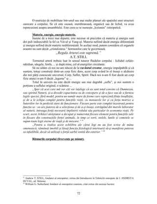 O restricţie de mobilitate într-unul sau mai multe planuri ale spaţiului unei structuri
oarecare a corpului, fie că este osoasă, membranoasă, organică sau de lichid, va avea
repercusiuni asupra ansamblului. Este ceea ce se numeşte „leziunea” osteopatică.
Materie, energie, energie-materie.
Înainte de a trece mai departe, este necesar să precizăm că materia şi energia sunt
doi poli indisociabili la fel ca Yin-ul şi Yang-ul. Materia nefiind decât energia diferenţiată
şi energia nefiind decât materie nediferenţiată. În acelaşi mod, putem considera că organele
noastre nu sunt decât „cristalizarea ” hormonilor care le guvernează.
„Regula Arterei este supremă.”
A.T. STILL
Termenul arteră trebuie luat în sensul tuturor fluidelor corpului : lichidul cefalo-
rahidian, sângele, limfa, ... şi după mine, cel al energiilor circulante.
Să nu uităm că noi ne-am născut de la cuvântul creator, energie impalpabilă şi că
suntem, totuşi construiţi dintr-un corp fizic dens, acest corp având în el însuşi o alcătuire
din trei părţi cunoscute universal, Corp, Suflet, Spirit. Dacă noi n-am fi fost decât un corp
fizic atunci n-am fi decât „legume” şi ...
Totul în univers nu este decât energie sau mai degrabă „suflu”, şi noi suntem o
porţiune a suflului original, o scânteie ...
„Sper că acei care mă vor citi vor înţelege că eu sunt total convins că Dumnezeu,
sau spiritul Naturii, şi-a dovedit capacitatea sa de concepere şi de a face sau de a furniza
legile speciei, fără model, pentru un număr mare de forme care reprezintă fiinţe însufleţite,
şi de a le echipa complet pentru funcţiile vieţii, cu motoarele lor şi cu forţa motrice a
bateriilor lor în perfectă stare de funcţionare. Fiecare parte este complet înzestrată pentru
funcţia sa : ea are puterea de a selecţiona şi de a-şi însuşi, extrăgând din marele laborator
al naturii, întreaga forţă necesară împlinirii rolului său particular în economia vieţii. Pe
scurt, acest Arhitect atotştiutor a decupat şi numerotat fiecare element pentru funcţiile sale
în fiecare din construcţiile forţei animale, în timp ce sorii, stelele, lunile şi cometele se
supun toate legii eterne de viaţă şi de miscare.” 41
„Pentru a realiza acest echilibru ale cărui legi nu au fost scrise de mâna
omenească, rămâneţi imobili şi lăsaţi funcţia fiziologică interioară să-şi manifeste puterea
sa infailibilă, decât să utilizaţi o forţă oarbă venită din exterior.” 42
Ritmurile corpului (frecvenţe pe minut).
41
Andrew T. STILL, fondator al osteopatiei, extras din Introducere în Tehnicile osteopate de J. ANDREYA
DUVAL, ed. Maloine.
42
William G. Sutherland, fondator al osteopatiei craniene, citat extras din aceeaşi lucrare.
72
 