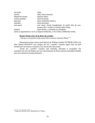 clavicula, cheia,
sternul, sabia, cheia toracelui,
Manubriul sternal, mânerul sabiei,
simfiza pubiană, cheia bazinului,
peroneul, cheia membrului inferior,
cuboidul, cheia piciorului,
osul sacrat osul sacrat, formă triunghiulară, de profil sfert de cerc,
compus din 5 vertebre şi având 8 găuri sfinte,
malarul, cheia cheilor, a craniului şi a întregului,
numit şi zigomaticul cu un Z ca fulgerul strălucitor, a 26-a literă a alfabetului nostru.
Despre Poezia celor 22 de litere ale creaţiei.
„Energia conceptuală (Alef) animă (Şin) unitatea realizată (Mem)” 43
Mecanismul nostru cranio-sacral descris de William Gardner SUTHERLAND şi de
către Harlod MAGOUN este compus din trei „vertebre” craniene legate între ele prin
membranele de tensiune reciprocă şi de sacrum prin dura mater.
Aceste trei „vertebre” craniene sunt etmoidul, sfenoidul şi occipitalul. Ele
constituie cele trei roţi dinţate care au o micromişcare de flexie-extensie antrenând celelalte
oase ale craniului în aceeaşi dinamică.
43
după José BONIFACIO, Béréchith, Ed. Télètes.
74
 