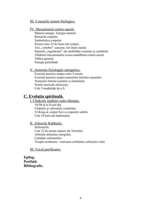 III. Ceasurile noasre biologice.
IV. Mecanismul cranio-sacral.
Materie-energie. Energie-materie.
Ritmurile corpului.
Simbolistica corpului.
Poezia celor 22 de litere ale creaţiei.
Trei „vertebre” craniene, trei litere mamă.
Sunetele „regulatoare” ale mobilităţii craniene şi vertebrale.
Alfabetul mecanismului ocuso-mandibulo-cranio-sacral.
Tablou general.
Energia perturbată.
V. Armonia fiziologiei energetice.
Exerciţii practice asupra celor 5 sunete.
Exerciţii practice asupra numerelor-literelor-sunetelor.
Numerele-literele-sunetele şi elementele.
Notele muzicale chinezeşti.
Cele 5 modalităţi de a fi.
C. Evoluţia spirituală.
I. Chakrele tradiţiei indo-tibetane.
AUM-ul şi Ecoul său.
Chakrele şi vehiculele conştiinţei.
Yi King-ul, corpul fizic şi corpurile subtile.
Cele 10 lumi ale budismului.
II. Arborele Kabbalei.
Sefiroturile.
Cele 22 de arcane majore ale Tarotului.
Arborele alchimiei energiilor.
Calităţile sefiroturilor.
Treapta următoare : reurcarea cotidiană a arborelui vieţii.
III. Focul purificator.
Epilog.
Postfaţă.
Bibliografie.
8
 