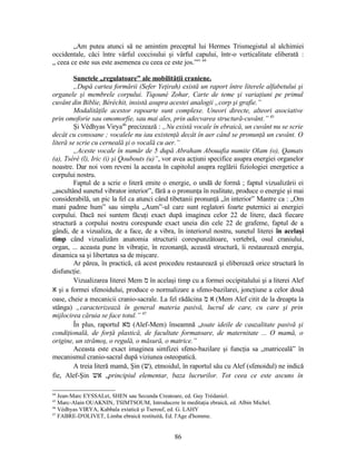 „Am putea atunci să ne amintim preceptul lui Hermes Trismegistul al alchimiei
occidentale, căci între vârful coccisului şi vârful capului, într-o verticalitate eliberată :
„ ceea ce este sus este asemenea cu ceea ce este jos.”” 44
Sunetele „regulatoare” ale mobilităţii craniene.
„După cartea formării (Sefer Yeţirah) există un raport între literele alfabetului şi
organele şi membrele corpului. Tiqouné Zohar, Carte de teme şi variaţiuni pe primul
cuvânt din Biblie, Béréchit, insistă asupra acestei analogii „corp şi grafie.”
Modalităţile acestor rapoarte sunt complexe. Uneori directe, alteori asociative
prin omoforie sau omomorfie, sau mai ales, prin adecvarea structură-cuvânt.” 45
Şi Védhyas Virya46
precizează : „Nu există vocale în ebraică, un cuvânt nu se scrie
decât cu consoane ; vocalele nu iau existenţă decât în aer când se pronunţă un cuvânt. O
literă se scrie cu cerneală şi o vocală cu aer.”
„Aceste vocale în număr de 5 după Abraham Abouafia numite Olam (o), Qamats
(a), Tséré (l), Iric (i) şi Qoubouts (u)”, vor avea acţiuni specifice asupra energiei organelor
noastre. Dar noi vom reveni la aceasta în capitolul asupra reglării fiziologiei energetice a
corpului nostru.
Faptul de a scrie o literă emite o energie, o undă de formă ; faptul vizualizării ei
„ascultând sunetul vibrator interior”, fără a o pronunţa în realitate, produce o energie şi mai
considerabilă, un pic la fel ca atunci când tibetanii pronunţă „în interior” Mantre ca : „Om
mani padme hum” sau simplu „Aum”-ul care sunt reglatori foarte puternici ai energiei
corpului. Dacă noi suntem făcuţi exact după imaginea celor 22 de litere, dacă fiecare
structură a corpului nostru corespunde exact uneia din cele 22 de grafeme, faptul de a
gândi, de a vizualiza, de a face, de a vibra, în interiorul nostru, sunetul literei în acelaşi
timp când vizualizăm anatomia structurii corespunzătoare, vertebră, osul craniului,
organ, ... aceasta pune în vibraţie, în rezonanţă, această structură, îi restaurează energia,
dinamica sa şi libertatea sa de mişcare.
Ar părea, în practică, că acest procedeu restaurează şi eliberează orice structură în
disfuncţie.
Vizualizarea literei Mem ‫מ‬ în acelaşi timp cu a formei occipitalului şi a literei Alef
‫א‬ şi a formei sfenoidului, produce o normalizare a sfeno-bazilarei, joncţiune a celor două
oase, cheie a mecanicii cranio-sacrale. La fel rădăcina ‫א‬‫מ‬ (Mem Alef citit de la dreapta la
stânga) „caracterizează în general materia pasivă, lucrul de care, cu care şi prin
mijlocirea căruia se face totul.” 47
În plus, raportul ‫מא‬ (Alef-Mem) înseamnă „toate ideile de cauzalitate pasivă şi
condiţională, de forţă plastică, de facultate formatoare, de maternitate ... O mamă, o
origine, un strămoş, o regulă, o măsură, o matrice.”
Aceasta este exact imaginea simfizei sfeno-bazilare şi funcţia sa „matriceală” în
mecanismul cranio-sacral după viziunea osteopatică.
A treia literă mamă, Şin (‫ש‬), etmoidul, în raportul său cu Alef (sfenoidul) ne indică
fie, Alef-Şin ‫אש‬ „principiul elementar, baza lucrurilor. Tot ceea ce este ascuns în
44
Jean-Marc EYSSALet, SHEN sau Secunda Creatoare, ed. Guy Trédaniel.
45
Marc-Alain OUAKNIN, TSIMTSOUM, Introducere în meditaţia ebraică, ed. Albin Michel.
46
Védhyas VIRYA, Kabbala extatică şi Tserouf, ed. G. LAHY
47
FABRE-D'OLIVET, Limba ebraică restituită, Ed. l'Age d'homme.
86
 