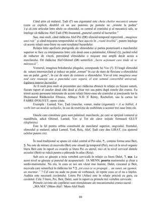 Când ştim că malarul, Ţadi (‫ץ‬) sau zigomatul este cheia cheilor mecanicii umane
(ceea ce explică, dealtfel că un şoc puternic pe pomete ne „trimite la podea”
) şi că este articulat între altele cu sfenoidul, os central al craniului şi al mecanicii sale, se
înţelege că rădăcina Alef-Ţadi (‫אץ‬) înseamnă „punctul central al lucrurilor.”
Sau, mai mult, când rădăcina Alef-Pei (‫אפ‬) sfenoid-temporal reprezintă „imaginea
unei roţi” şi când mişcarea temporalului se face aşa-zis în „roată învelită”, putem înţelege
că aceste relaţii oase-litere nu sunt rezultatul hazardului.
Relaţia între apofizele pterigoide ale sfenoidului şi partea posterioară a maxilarului
superior se face cu interpunerea între cele două oase a palatinului, Ghimel (‫ג‬), jucând rolul
de reductor de viteză, permiţând sfenoidului o mişcare mai amplă decât aceea a
maxilarului. Ori rădăcina Alef-Ghimel (‫אג‬) semnifică „lucru acţionant care tinde să se
mărească”.
Vomerul, imaginea brăzdarului plugului, corespunde lui Vav (‫ו‬). El leagă sfenoidul
de sutura intermaxilară şi induce un palat „roman” în caz de stare de flexiune a sfenoidului
sau un palat „gotic”, în caz de stare de extensie a sfenoidului. Vav-ul este imaginea unui
nod care reuneşte sau a punctului care separă, el este semnul convertibil universal,
legătura tuturor lucrurilor.
Ar fi mult prea mult să prezentăm aici rădăcina ebraică în relaţie cu fiecare sutură,
fiecare raport al oaselor două câte două şi chiar trei sau patru după zonele din craniu. Eu
trimit aceste persoane interesate de aceste relaţii litere-oase ale craniului şi joncţiunile lor la
Dicţionarul Rădăcinilor Ebraice, Abbaye N.D. St
Rémy, Rochefort, sau la cartea lui
FABRE-D'OLIVET, opere citate.
Exemple : Lamed, Vav, Ţadi (maxilar, vomer, malar (zigomat)) = A se bâlbâî, A
vorbi într-un mod de neînţeles, în caz de restricţie de mobilitate a acestor trei oase între ele.
Oasele care constituie gura sunt palatinul, maxilarele, pe care se sprijină vomerul şi
mandibula, adică Ghimel, Lamed, Vav şi Tet ale căror iniţiale formează GLUT
(deglutiţia).
Este la fel pentru orbita constituită de maxilarul superior, ungvialul, frontalul,
sfenoidul şi malarul, adică Lamed, Yod, Reiş, Alef, Ţadi care dau LIRAT, (cu ajutorul
ochilor putem citi).
În mod tradiţional se spune că vidul central al Pei-ului, ‫ף‬ , conţine forma unui Beit,
‫ב‬. Nu este de mirare că nicovala (Bet) este situată în temporal (Pei), nici că la nivel organic
litera Beit este în raport cu ovarele şi litera Pei cu uterul, nici că la nivel cervical dintele
axisului (Beit) se ridică pentru a pătrunde în atlas (Reiş).
Sub axis se găseşte a treia vertebră cervicală în relaţie cu litera Dalet, ‫ד‬, uşa. La
acest nivel se găseşte şi punctul de acupunctură : IA MENN, poarta mutismului şi chiar a
surdo-mutismului. Nu era, în ceea ce noi am văzut mai înainte, Dalet, ciocanul şi Beit,
nicovala care semnifică în rădăcina lor ‫ב‬‫ד‬ „tot ceea ce se propagă ... un sunet, un zgomot,
un murmur.” ? Cel care nu aude nu poate să vorbească, să repete ceea ce el nu a înţeles.
Audiţia este necesară cuvântului. Litera Pei (Atlas) este în relaţie precisă cu gura, cu
cuvântul. Cele 3 litere, Pei, Beit, Dalet, sunt în raport cu primele trei vertebre cervicale.
Primele cuvinte ale copilăriei sunt stimulatoare ale mecanismului cranio-sacral :
„MA MA” (Mem-Alef / Mem-Alef final)
89
 