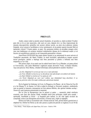 PREFAŢĂ
Astăzi, atunci când se pierde sensul ritualului, al sacrului şi, când cuvântul Tradiţie
pare din ce în ce mai anacronic, câţi sunt cei care, departe de a se lăsa impresionaţi de
atracţia descoperirilor ştiinţifice ale acestor ultime secole, au ştiut să-şi păstreze mintea
limpede, să-şi conserve luciditatea şi să-şi amintească, că nu putem ignora trecutul fără să
ipotecăm viitorul ? Foarte puţini, se pare. De asemenea trebuie să acordăm omagiu celor
care mai îndrăznesc să scruteze misterul simbolurilor rămase de la strămoşii noştri, şi să
încerce să sensibilizeze spiritul ca să-l transmită generaţiilor viitoare.
Jean-Pierre GUILIANI face parte dintre aceştia şi ne antrenează în acest univers al
Tradiţiilor ancestrale, ale Marii Tradiţii, în mod irezistibil, aplecându-se asupra acestui
trecut prestigios, pentru a înţelege mai bine prezentul şi pentru a înfrunta mai bine
timpurile ce vor veni.
Din prima clipă, el ne arată cum în cadrul lumii între Cer şi Pământ, cei patru piloni
ai Universului, cele patru Răsărituri veghează asupra devenirii Vieţii, evoluţiei Omului.
Aşa cum preciza Alice Bailey, reluând informaţia antică păstrată în analele Akashice1
:
„La Est, Stăpânul îi va trezi pe toţi cei ce sunt adormiţi.
„La Vest, Ghidul va încerca şi va dovedi pe toţi adevăraţii cercetători de lumini.
„La Sud, Ghidul va instrui şi-l va ajuta pe orb.
„La Nord, Stăpânul pe care nu-l vedem, uşa rămânând larg deschisă, îi va
conduce pe pelerini către Est unde străluceşte adevărata lumină.
De la Egiptul lui Imhotep, la Evrei, la Pitagora şi la Platon ; de la China lui Fou Hi
şi a lui Huang Ti, la Sumer, la Celţi şi până la biologii şi fizicienii moderni, simbolurile
care au purtat şi transmis cunoaşterea au fost adesea diferite, dar spiritul rămâne acelaşi :
Numerele sunt expresia armonioasă şi unanimă.
De la Unu la Doisprezece sau la şaizeci şi patru ..., numerele cântă simfonia
cosmică, care face din fiecare fiinţă, totodată unică prin principiu, triplă prin esenţă –
spirituală, însufleţită şi fizică – şi înşeptită prin natură, cu ale sale şapte niveluri de
conştiinţă, octava sau holograma universului, el însuşi unic, triplu şi septuplu.
Distrus de Seth şi reconstituit sub o formă nouă de Toth, primul dintre geneticieni şi
stăpânul lor, Ochiul lui Horus şi ale sale şaizeci şi patru de parcele se regăsesc în cei 64 de
1
Alice Bailey : Tratat despre cele Şapte Raze, Ed. Lucis – Genève 1956
9
 