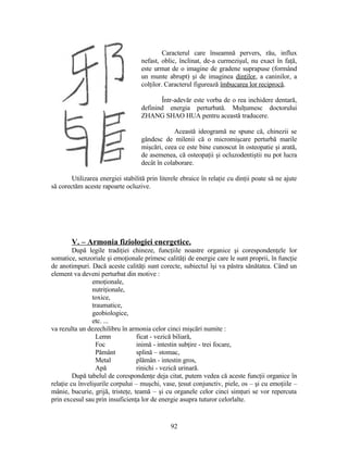 Caracterul care înseamnă pervers, rău, influx
nefast, oblic, înclinat, de-a curmezişul, nu exact în faţă,
este urmat de o imagine de gradene suprapuse (formând
un munte abrupt) şi de imaginea dinţilor, a caninilor, a
colţilor. Caracterul figurează îmbucarea lor reciprocă.
Într-adevăr este vorba de o rea inchidere dentară,
definind energia perturbată. Mulţumesc doctorului
ZHANG SHAO HUA pentru această traducere.
Această ideogramă ne spune că, chinezii se
gândesc de milenii că o micromişcare perturbă marile
mişcări, ceea ce este bine cunoscut în osteopatie şi arată,
de asemenea, că osteopaţii şi ocluzodentiştii nu pot lucra
decât în colaborare.
Utilizarea energiei stabilită prin literele ebraice în relaţie cu dinţii poate să ne ajute
să corectăm aceste rapoarte ocluzive.
V. – Armonia fiziologiei energetice.
După legile tradiţiei chineze, funcţiile noastre organice şi corespondenţele lor
somatice, senzoriale şi emoţionale primesc calităţi de energie care le sunt proprii, în funcţie
de anotimpuri. Dacă aceste calităţi sunt corecte, subiectul îşi va păstra sănătatea. Când un
element va deveni perturbat din motive :
emoţionale,
nutriţionale,
toxice,
traumatice,
geobiologice,
etc. ...
va rezulta un dezechilibru în armonia celor cinci mişcări numite :
Lemn ficat - vezică biliară,
Foc inimă - intestin subţire - trei focare,
Pământ splină – stomac,
Metal plămân - intestin gros,
Apă rinichi - vezică urinară.
După tabelul de corespondenţe deja citat, putem vedea că aceste funcţii organice în
relaţie cu învelişurile corpului – muşchi, vase, ţesut conjunctiv, piele, os – şi cu emoţiile –
mânie, bucurie, grijă, tristeţe, teamă – şi cu organele celor cinci simţuri se vor repercuta
prin excesul sau prin insuficienţa lor de energie asupra tuturor celorlalte.
92
 
