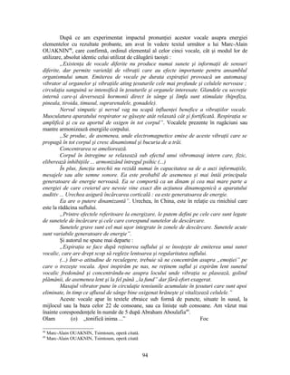 După ce am experimentat impactul pronunţiei acestor vocale asupra energiei
elementelor cu rezultate probante, am avut în vedere textul următor a lui Marc-Alain
OUAKNIN48
, care confirmă, ordinul elemental al celor cinci vocale, cât şi modul lor de
utilizare, absolut identic celui utilizat de călugării taoişti :
„Existenţa de vocale diferite nu produce numai sunete şi informaţii de sensuri
diferite, dar permite varietăţi de vibraţii care au efecte importante pentru ansamblul
organismului uman. Emiterea de vocale pe durata expiraţiei provoacă un automasaj
vibrator al organelor şi vibraţiile ating ţesuturile cele mai profunde şi celulele nervoase ;
circulaţia sanguină se intensifică în ţesuturile şi organele interesate. Glandele cu secreţie
internă care-şi deversează hormonii direct în sânge şi limfa sunt stimulate (hipofiza,
pineala, tiroida, timusul, suprarenalele, gonadele).
Nervul simpatic şi nervul vag nu scapă influenţei benefice a vibraţiilor vocale.
Musculatura aparatului respirator se găseşte atât relaxată cât şi fortificată. Respiraţia se
amplifică şi cu ea aportul de oxigen în tot corpul”. Vocalele prezente în rugăciuni sau
mantre armonizează energiile corpului.
„Se produc, de asemenea, unde electromagnetice emise de aceste vibraţii care se
propagă în tot corpul şi cresc dinamismul şi bucuria de a trăi.
Concentrarea se ameliorează.
Corpul în întregime se relaxează sub efectul unui vibromasaj intern care, fizic,
eliberează inhibiţiile ... armonizând întregul psihic (...)
În plus, funcţia urechii nu rezidă numai în capacitatea sa de a auzi informaţiile,
mesajele sau alte semne sonore. Ea este probabil de asemenea şi mai întâi principala
generatoare de energie nervoasă. Ea se comportă ca un dinam şi cea mai mare parte a
energiei de care creierul are nevoie vine exact din acţiunea dinamogenică a aparatului
auditiv ... Urechea asigură încărcarea corticală : ea este generatoarea de energie.
Ea are o putere dinamizantă”. Urechea, în China, este în relaţie cu rinichiul care
este la rădăcina suflului.
„Printre efectele referitoare la energizare, le putem defini pe cele care sunt legate
de sunetele de încărcare şi cele care corespund sunetelor de descărcare.
Sunetele grave sunt cel mai uşor integrate în zonele de descărcare. Sunetele acute
sunt variabile generatoare de energie”.
Şi autorul ne spune mai departe :
„Expiraţia se face după reţinerea suflului şi se însoţeşte de emiterea unui sunet
vocalic, care are drept scop să regleze lentoarea şi regularitatea suflului.
(...) Într-o atitudine de reculegere, trebuie să ne concentrăm asupra „emoţiei” pe
care o trezeşte vocala. Apoi inspirăm pe nas, ne reţinem suflul şi expirăm lent sunetul
vocalic fredonând şi concentrându-ne asupra locului unde vibraţia se plasează, golind
plămânii, de asemenea lent şi la fel până „la fund” dar fără efort exagerat.
Masajul vibrator pune în circulaţie tensiunile acumulate în ţesuturi care sunt apoi
eliminate, în timp ce afluxul de sânge bine oxigenat hrăneşte şi vitalizează celulele.”
Aceste vocale apar în textele ebraice sub formă de puncte, situate în susul, la
mijlocul sau la baza celor 22 de consoane, sau ca liniuţe sub consoane. Am văzut mai
înainte corespondenţele în număr de 5 după Abraham Aboulafia49
.
Olam (o) „tonifică inima ...” Foc
48
Marc-Alain OUAKNIN, Tsimtoum, operă citată.
49
Marc-Alain OUAKNIN, Tsimtoum, operă citată
94
 