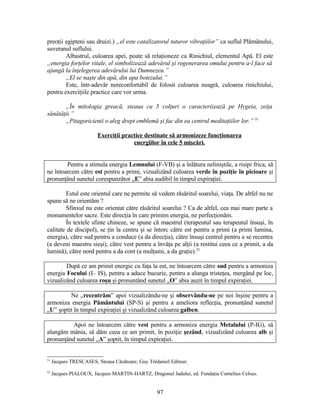 preoţii egipteni sau druizi.) „el este catalizatorul tuturor vibraţiilor” ca suflul Plămânului,
suveranul suflului.
Albastrul, culoarea apei, poate să relaţioneze cu Rinichiul, elementul Apă. El este
„energia forţelor vitale, el simbolizează adevărul şi regenerarea omului pentru a-l face să
ajungă la înţelegerea adevărului lui Dumnezeu.”
„El se naşte din apă, din apa botezului.”
Este, într-adevăr nereconfortabil de folosit culoarea neagră, culoarea rinichiului,
pentru exerciţiile practice care vor urma.
„În mitologia greacă, steaua cu 5 colţuri o caracterizează pe Hygeia, zeiţa
sănătăţii.”
„Pitagoricienii o aleg drept emblemă şi fac din ea centrul meditaţiilor lor.” 51
Exerciţii practice destinate să armonizeze funcţionarea
energiilor în cele 5 mişcări.
Pentru a stimula energia Lemnului (F-VB) şi a înlătura neliniştile, a risipi frica, să
ne întoarcem către est pentru a primi, vizualizând culoarea verde în poziţie în picioare şi
pronunţând sunetul corespunzător „E” abia audibil în timpul expiraţiei.
Estul este orientul care ne permite să vedem răsăritul soarelui, viaţa. De altfel nu ne
spune să ne orientăm ?
Sfinxul nu este orientat către răsăritul soarelui ? Ca de altfel, cea mai mare parte a
monumentelor sacre. Este direcţia în care primim energia, ne perfecţionăm.
În textele sfinte chineze, se spune că maestrul (terapeutul sau terapeutul însuşi, în
calitate de discipol), se ţin la centru şi se întorc către est pentru a primi (a primi lumina,
energia), către sud pentru a conduce (a da direcţia), către însuşi centrul pentru a se recentra
(a deveni maestru sieşi), către vest pentru a învăţa pe alţii (a restitui ceea ce a primit, a da
lumină), către nord pentru a da cont (a mulţumi, a da graţie).52
După ce am primit energie cu faţa la est, ne întoarcem către sud pentru a armoniza
energia Focului (I– IS), pentru a aduce bucurie, pentru a alunga tristeţea, mergând pe loc,
vizualizând culoarea roşu şi pronuntând sunetul „O” abia auzit în timpul expiraţiei.
Ne „recentrăm” apoi vizualizându-ne şi observându-ne pe noi înşine pentru a
armoniza energia Pământului (SP-S) şi pentru a ameliora reflecţia, pronunţând sunetul
„U” şoptit în timpul expiraţiei şi vizualizând culoarea galben.
Apoi ne întoarcem către vest pentru a armoniza energia Metalului (P-IG), să
alungăm mânia, să dăm ceea ce am primit, în poziţie şezând, vizualizând culoarea alb şi
pronunţând sunetul „A” şoptit, în timpul expiraţiei.
51
Jacques TRESCASES, Steaua Căzătoare, Guy Trédaniel Editeur.
52
Jacques PIALOUX, Jacques MARTIN-HARTZ, Dragonul Jadului, ed. Fundaţia Cornelius Celsus.
97
 