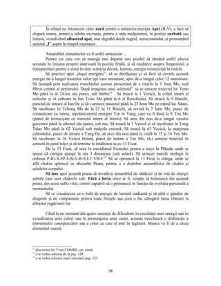 În sfârşit ne întoarcem către nord pentru a armoniza energia Apei (R-V), a face să
dispară teama, pentru a inhiba excitaţia, pentru a reda mulţumirea, în poziţie curbată sau
întinsă, vizualizând albastrul apei, mai degrabă decât negrul, nerecomandat, şi pronunţând
sunetul „I” şoptit în timpul expiraţiei.
Ansamblul elementelor va fi astfel armonizat ...
Pentru cei care vor să meargă mai departe este posibil să rămână astfel câteva
secunde în liniştea proprie interioară în poziţie fetală, şi să mediteze asupra limpezimii, a
transparenţei pentru a simţi în sine scânteia divină, lumina, energia tezaurizată în rinichi.
Să practice apoi „duşul energetic”, să se desfăşoare şi să facă să circule această
energie de-a lungul traseelor celor opt vase minunate, apoi de-a lungul celor 12 meridiane.
Să înceapă prin realizarea trunchiului comun provenind de a rinichi la 1 Jenn Mo, nod
fibros central al perineului. După imaginea unui solenoid53
să se urmeze traiectul lui Yenn
Mo până la al 24-lea său punct, sub bărbie54
. Să treacă la 1 Vezică, la colţul intern al
ochiului şi să coboare în Inn Tsiao Mo până la 6 al Rinichiului. Să treacă la 9 Rinichi,
punctul de intrare al Inn Oe şi să-i urmeze traiectul până la 23 Jenn Mo pe mărul lui Adam.
Să recoboare în Tchong Mo de la 21 la 11 Rinichi, să revină la 7 Jenn Mo, punct de
comunicare cu inima, repolarizatorul energiei Yin în Yang, care va fi dusă la 8 Tou Mo
(punct de încrucişare cu traiectul intern al Inimii). Să urce din nou de-a lungul vasului
guvernor până la ultimul său punct, sub nas. Să treacă la 1 Vezică şi să recoboare în Yang
Tsiao Mo până la 62 Vezică sub maleola externă. Să treacă la 63 Vezică, la marginea
cuboidului, punct de intrare a Yang Oe, să urce din nou până la ceafă la 15 şi 16 Tou Mo.
Să recoboare la 26 Vezică biliară, punct de intrare a Tae Mo, să-i urmeze traiectul în
centură în jurul taliei şi să termine la întâlnirea sa cu 13 Ficat.
De la 13 Ficat, să urce în meridianul Ficatului pentru a trece la Plămân unde se
spune că energia ajunge la ora 3 dimineaţa (oră solară). Să urmeze marele orologii în
ordinea P-IG-S-SP-I-IS-V-R-S.I-T-VB-F.55
Să se oprească la 13 Ficat la stânga, unde se
află chakra splenică ce absoarbe Prana, pentru a o distribui ansamblului de chakre şi
celulelor corpului.
Să lase apoi această prana să invadeze ansamblul de rădăcini şi de roţi de energii
subtile care sunt chakrele sale. Fără a forţa orice ar fi, simplu să hrănească din această
prana, din acest suflu vital, centrii capabili să o primească în funcţie de evoluţia personală a
momentului.
Să se vizualizeze ca o bulă de energie de lumină iradiantă şi să aibă o gândire de
dragoste şi de compasiune pentru toate fiinţele aşa cum o fac călugării lama tibetani la
sfârşitul rugăciunii lor.
Când la un moment dat apare senzaţia de dificultate în circulaţia unei energii sau în
vizualizarea unei culori sau în pronunţarea unui sunet, aceasta marchează o disfuncţie a
elementului corespunzător sau a celor cu care el este în legătură. Munca va fi de a căuta
elementul cauzal.
53
descrierea lui Yvon COMBE, op. citată.
54
a se vedea schema de la pag. 124
55
a se vedea schema marii circulaţii pag. 125
98
 
