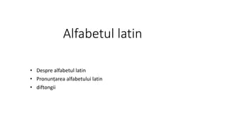 Alfabetul latin
• Despre alfabetul latin
• Pronunțarea alfabetului latin
• diftongii
 
