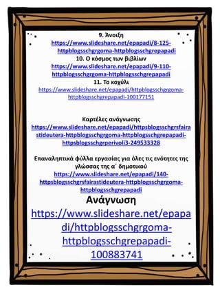 9. Άνοιξη
https://www.slideshare.net/epapadi/8-125-
httpblogsschgrgoma-httpblogsschgrepapadi
10. Ο κόσμος των βιβλίων
https://www.slideshare.net/epapadi/9-110-
httpblogsschgrgoma-httpblogsschgrepapadi
11. Το κοχύλι
https://www.slideshare.net/epapadi/httpblogsschgrgoma-
httpblogsschgrepapadi-100177151
Καρτέλες ανάγνωσης
https://www.slideshare.net/epapadi/httpsblogsschgrsfaira
stideutera-httpblogsschgrgoma-httpblogsschgrepapadi-
httpsblogsschgrperivoli3-249533328
Επαναληπτικά φύλλα εργασίας για όλες τις ενότητες της
γλώσσας της α΄ δημοτικού
https://www.slideshare.net/epapadi/140-
httpsblogsschgrsfairastideutera-httpblogsschgrgoma-
httpblogsschgrepapadi
Ανάγνωση
https://www.slideshare.net/epapa
di/httpblogsschgrgoma-
httpblogsschgrepapadi-
100883741
 