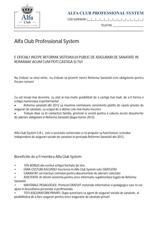 ALFA CLUB PROFESSIONAL SYSTEM
                                         COD SUPERIOR |__|__|__|__|__|__|__|__|__|__|__|__|__|

                                                                   TELEFON _____________________




Alfa Club Professional System

E OFICIAL! INCEPE REFORMA SISTEMULUI PUBLIC DE ASIGURARI DE SANATATE IN
ROMANIA! ACUM CUM POTI CASTIGA SI TU!



Nu trebuie sa vinzi nimic, nu trebuie sa promiti nimic! Reforma Sanatatii este obligatorie pentru
fiecare roman!



Cu cat incepi mai devreme, cu atat ai mai multe posibilitati de a castiga mai mult, de a-ti forma o
echipa numeroasa si performanta!
       Reforma sanatatii din 2012 va insemna comisioane consistente platite de casele private de
asigurari de sanatate, cu scopul de a obtine cele mai multe inscrieri.
       Trebuie doar sa iti contactezi familia, prietenii si vecinii pentru a colecta aceste documente
de aderare obligatorii in Reforma Sanatatii (dupa martie 2012).



Alfa Club System S.R.L. este o societate comerciala ce isi propune sa functioneze ca broker
independent de asigurari sociale de sanatate in perioada Reformei Sanatatii din 2012.




Beneficiile de a fi membru Alfa Club System:

•       10% BONUS din venitul echipei formate de tine.
•       FARA COSTURI ASCUNSE! Inscrierea in Alfa Club System este GRATUITA!
•       GARANTAT cel mai bun comision pentru documentele de aderare colectate.
•       ASISTENTA. Iti oferim asistenta pentru orice informatie suplimentara legata de Reforma
Sanatatii.
•       MATERIALE PEDAGOGICE. Primesti GRATUIT materiale informative si pedagogice care te vor
ajuta in dezvoltarea personala si profesionala.
•       TOTI ASIGURATORII PRIVATI. Dupa autorizare ca agent de asigurari sociale de sanatate, ai
posibilitatea de a face asigurari pentru orice asigurator de sanatate privat!
 