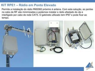 KIT RPE1 – Rádio em Ponto Elevado Permite a instalação do rádio RM2060 próximo à antena. Com esta solução, as perdas no cabo de RF são minimizadas e podemos instalar o rádio afastado do clp e interligado por cabo de rede CAT5. O gabinete utilizado tem IP67 e pode ficar ao tempo.  