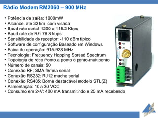 Rádio Modem RM2060 – 900 MHz Potência de saída: 1000mW  Alcance: até 32 km  com visada Baud rate serial: 1200 a 115.2 Kbps  Baud rate de RF: 76.8 kbps  Sensibilidade do receptor: -110 dBm típico Software de configuração Baseado em Windows Faixa de operação: 915-928 MHz Tecnologia:  Frequency Hopping Spread Spectrum  Topologia de rede Ponto a ponto e ponto-multiponto Número de canais: 50 Conexão RF: SMA fêmea serial  Conexão RS232: RJ12 macho serial  Conexão RS485: Borne destacável modelo STL(Z) Alimentação: 10 a 30 VCC Consumo em 24V: 400 mA transmitindo e 25 mA recebendo 