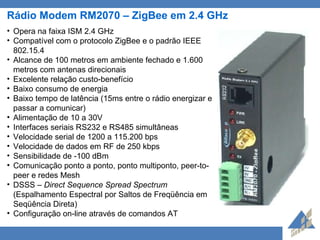 Rádio Modem RM2070 – ZigBee em 2.4 GHz Opera na faixa ISM 2.4 GHz Compatível com o protocolo ZigBee e o padrão IEEE 802.15.4 Alcance de 100 metros em ambiente fechado e 1.600 metros com antenas direcionais Excelente relação custo-benefício Baixo consumo de energia Baixo tempo de latência (15ms entre o rádio energizar e passar a comunicar) Alimentação de 10 a 30V Interfaces seriais RS232 e RS485 simultâneas Velocidade serial de 1200 a 115.200 bps Velocidade de dados em RF de 250 kbps Sensibilidade de -100 dBm Comunicação ponto a ponto, ponto multiponto, peer-to-peer e redes Mesh DSSS –  Direct Sequence Spread Spectrum  (Espalhamento Espectral por Saltos de Freqüência em Seqüência Direta) Configuração on-line através de comandos AT 