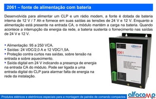 2061 – fonte de alimentação com bateria Desenvolvida para alimentar um CLP e um rádio modem, a fonte é dotada de bateria interna de 12 V / 7 Ah e fornece em suas saídas as tensões de 24 V e 12 V. Enquanto a alimentação está presente na entrada CA, o módulo mantém a carga na bateria. Quando acontece a interrupção da energia da rede, a bateria sustenta o fornecimento nas saídas de 24 V e 12 V.   Alimentação: 95 a 250 VCA. Saídas: 24 VDC/2,0 A e 12 VDC/1,5A. Proteção contra curtos nas saídas, sobre tensão na entrada e sobre aquecimento. Saída digital em 24 V indicando a presença de energia na entrada CA do módulo. Pode ser ligada a uma entrada digital do CLP para alarmar falta de energia na rede da instalação. 