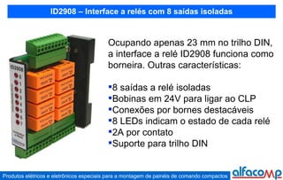 ID2908 – Interface a relés com 8 saídas isoladas Ocupando apenas 23 mm no trilho DIN, a interface a relé ID2908 funciona como borneira. Outras características: 8 saídas a relé isoladas Bobinas em 24V para ligar ao CLP Conexões por bornes destacáveis 8 LEDs indicam o estado de cada relé 2A por contato Suporte para trilho DIN 
