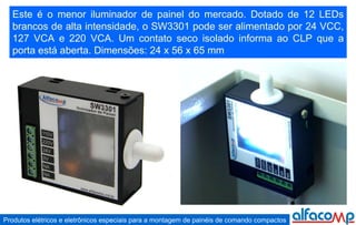 Este é o menor iluminador de painel do mercado. Dotado de 12 LEDs brancos de alta intensidade, o SW3301 pode ser alimentado por 24 VCC, 127 VCA e 220 VCA. Um contato seco isolado informa ao CLP que a porta está aberta. Dimensões: 24 x 56 x 65 mm 