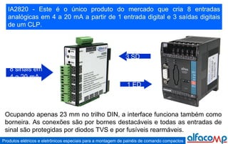 IA2820 - Este é o único produto do mercado que cria 8 entradas analógicas em 4 a 20 mA a partir de 1 entrada digital e 3 saídas digitais de um CLP. 8 sinais em 4 a 20 mA 1 ED 3 SD Ocupando apenas 23 mm no trilho DIN, a interface funciona também como borneira. As conexões são por bornes destacáveis e todas as entradas de sinal são protegidas por diodos TVS e por fusíveis rearmáveis. 